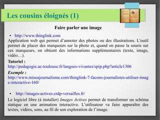 Les cousins éloignés (1)
Faire parler une image
● http://www.thinglink.com
Application web qui permet d’annoter des photos ou des illustrations. L'outil
permet de placer des marqueurs sur la photo et, quand on passe la souris sur
ces marqueurs, on obtient des informations supplémentaires (texte, image,
vidéo…).
Tutoriel :
http://pedagogie.ac-toulouse.fr/langues-vivantes/spip.php?article1306
Exemple :
http://www.miseajournalisme.com/thinglink-7-facons-journalistes-utiliser-imag
e-interactive-160/
● http://images-actives.crdp-versailles.fr/
Le logiciel libre (à installer) Images Actives permet de transformer un schéma
statique en une animation interactive. L’utilisateur va faire apparaître des
textes, vidéos, sons, au fil de son exploration de l’image.
 