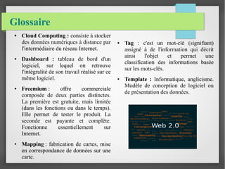Glossaire
● Cloud Computing : consiste à stocker
des données numériques à distance par
l'intermédiaire du réseau Internet.
● Dashboard : tableau de bord d'un
logiciel, sur lequel on retrouve
l'intégralité de son travail réalisé sur ce
même logiciel.
● Freemium : offre commerciale
composée de deux parties distinctes.
La première est gratuite, mais limitée
(dans les fonctions ou dans le temps).
Elle permet de tester le produit. La
seconde est payante et complète.
Fonctionne essentiellement sur
Internet.
● Mapping : fabrication de cartes, mise
en correspondance de données sur une
carte.
● Tag : c'est un mot-clé (signifiant)
assigné à de l'information qui décrit
ainsi l'objet et permet une
classification des informations basée
sur les mots-clés.
● Template : Informatique, anglicisme.
Modèle de conception de logiciel ou
de présentation des données.
 