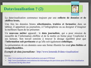 Datavisualisation ? (2)
.
La datavisualisation commence toujours par une collecte de données et de
chiffres bruts.
Une fois les données brutes sélectionnées, traitées et formatées dans un
tableur, il appartient au journaliste, à l’infographiste ou au designer d’imaginer
la meilleure façon de les présenter.
Un nouveau métier apparaît : le data journaliste, qui a pour mission de
recueillir de l’information chiffrée et de la mettre en forme pour l’expliciter à
ses lecteurs. Son travail consiste à trouver le dosage équilibré pour que
l’information soit pertinente et qu’elle soit également esthétique.
La présentation de ces données sous une forme illustrée les rend plus lisibles et
compréhensibles.
Exemple de data journalisme : http://www.lemonde.fr/data-visualisation/
Sources :
● http://www.parteja.net/la-datavisualisation-cest-quoi-4194.html
● http://www.journaldunet.com/solutions/dsi/informatique-les-previsions-pour-2014/la-data-visualisation
-au-secours-du-big-data.shtml
 