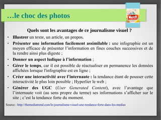 …le choc des photos
Quels sont les avantages de ce journalisme visuel ?
● Illustrer un texte, un article, un propos.
● Présenter une information facilement assimilable : une infographie est un
moyen efficace de présenter l’information en fines couches successives et de
la rendre ainsi plus digeste ;
● Donner un aspect ludique à l’information ;
● Gérer le temps, car il est possible de réactualiser en permanence les données
affichées lorsque l'infographie est en ligne ;
● Créer une interactivité avec l’internaute : la tendance étant de pousser cette
interactivité le plus loin possible ; Hyperlier le web ;
● Générer des UGC (User Generated Content), avec l’avantage que
l’internaute voit (au sens propre du terme) ses informations s’afficher sur le
site ; c’est la tendance forte du moment.
Source : http://themediatrend.com/le-journalisme-visuel-une-tendance-forte-dans-les-medias
 