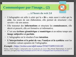 Communiquer par l'image... (2)
… à l'heure du web 2.0
● L'infographie est utile à celui qui la « lit », mais aussi à celui qui la
crée. Au cours de son élaboration, elle permet de structurer « les
savoirs » de son auteur.
● Elle transmet des informations et structure les connaissances, elle
décrit et prescrit, elle est formative et informative.
● C’est une écriture géométrique et numérique et en même temps une
image subjective et partiale.
● L’infographie est le résultat d’une intention.
● L’interprétation et le point de vue, l’analyse et la synthèse sont les
véritables valeurs ajoutées de l’infographie.
Exemple : https://twitter.com/afpfr/status/553657249915101185
Source : Giulio Frigieri, L’infographie dans la production du savoir, Blog Monde Diplomatique, le jeudi 23
août 2012, [en ligne] http://blog.mondediplo.net/2012-08-23-L-infographie-dans-la-production-du-savoir
 