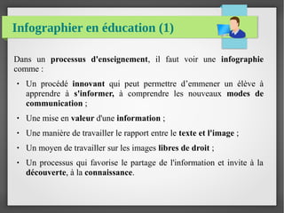 Infographier en éducation (1)
Dans un processus d'enseignement, il faut voir une infographie
comme :
● Un procédé innovant qui peut permettre d’emmener un élève à
apprendre à s'informer, à comprendre les nouveaux modes de
communication ;
● Une mise en valeur d'une information ;
● Une manière de travailler le rapport entre le texte et l'image ;
● Un moyen de travailler sur les images libres de droit ;
● Un processus qui favorise le partage de l'information et invite à la
découverte, à la connaissance.
 
