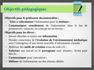 Objectifs pédagogiques
Objectifs pour le professeur documentaliste :
●  Trier et sélectionner l'information pour la restituer ;
● Communiquer visuellement de l'information dans le but de
promouvoir, valoriser, un concept ou un service ;
Objectifs pour les élèves :
● Savoir chercher et traiter une information ;
● Prendre conscience de l'évolution de l'environnement médiatique
avec l’émergence d’une forme nouvelle d’information visuelle ;
● Maîtriser des outils de création issus du web 2.0 ;
● Valoriser son travail en le partageant avec d'autres ; écrire pour
être lu ;
● Communiquer pour convaincre ;
● Diffuser de l'information sur des réseaux dédiés.
 