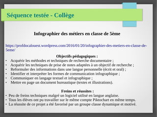 Séquence testée - Collège
Infographier des métiers en classe de 5ème
https://profdocalouest.wordpress.com/2016/01/20/infographier-des-metiers-en-classe-de-
5eme/
Objectifs pédagogiques :
● Acquérir les méthodes et techniques de recherche documentaire ;
● Acquérir les techniques de prise de notes adaptées à un objectif de recherche ;
● Reformuler des informations dans une langue personnelle (écrit et oral) ;
● Identifier et interpréter les formes de communication infographique ;
● Communiquer en langage textuel et infographique ;
● Mettre en page un document bureautique (textes et illustrations).
Freins et réussites :
● Peu de freins techniques malgré un logiciel utilisé en langue anglaise.
● Tous les élèves ont pu travailler sur le même compte Piktochart en même temps.
● La réussite de ce projet a été favorisé par un groupe classe dynamique et motivé.
 