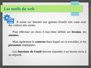 Les outils du web
Il existe sur Internet une gamme d'outils très vaste avec
des critères très variés.
Pour effectuer un choix il faut donc définir ses besoins, ses
attentes.
Mais également le contexte dans lequel on va travailler, et les
personnes impliquées.
Les fonctions de l'outil doivent répondre à un besoin et/ou à
un objectif.
 