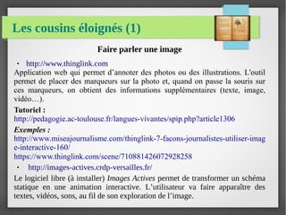 Les cousins éloignés (1)
Faire parler une image
● http://www.thinglink.com
Application web qui permet d’annoter des photos ou des illustrations. L'outil
permet de placer des marqueurs sur la photo et, quand on passe la souris sur
ces marqueurs, on obtient des informations supplémentaires (texte, image,
vidéo…).
Tutoriel :
http://pedagogie.ac-toulouse.fr/langues-vivantes/spip.php?article1306
Exemples :
http://www.miseajournalisme.com/thinglink-7-facons-journalistes-utiliser-imag
e-interactive-160/
https://www.thinglink.com/scene/710881426072928258
● http://images-actives.crdp-versailles.fr/
Le logiciel libre (à installer) Images Actives permet de transformer un schéma
statique en une animation interactive. L’utilisateur va faire apparaître des
textes, vidéos, sons, au fil de son exploration de l’image.
 