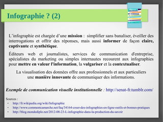Infographie ? (2)
L’infographie est chargée d’une mission : simplifier sans banaliser, éveiller des
interrogations et offrir des réponses, mais aussi informer de façon claire,
captivante et synthétique.
Éditeurs web et journalistes, services de communication d'entreprise,
spécialistes du marketing ou simples internautes recourent aux infographies
pour mettre en valeur l'information, la vulgariser et la contextualiser.
La visualisation des données offre aux professionnels et aux particuliers
une manière innovante de communiquer des informations.
Exemple de communication visuelle institutionnelle : http://senat-fr.tumblr.com/
Sources :
● http://fr.wikipedia.org/wiki/Infographie
● http://www.commentcamarche.net/faq/34164-creer-des-infographies-en-ligne-outils-et-bonnes-pratiques
● http://blog.mondediplo.net/2012-08-23-L-infographie-dans-la-production-du-savoir
 