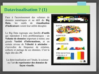 Datavisualisation ? (1)
Face à l'accroissement des volumes de
données numériques et au défi du Big
Data, les outils de visualisation
d'indicateurs voient leur utilité décupler.
Le Big Data regroupe une famille d'outils
qui répondent à trois problématiques : un
Volume de données important à traiter, une
grande Variété d'informations, et un
certain niveau de Vélocité à atteindre -
c'est-à-dire de fréquence de création,
collecte et partage de ces données. C'est la
règle dite des 3V.
La datavisualisation est l’étude, la science
ou l’art de représenter des données de
façon visuelle.
 
