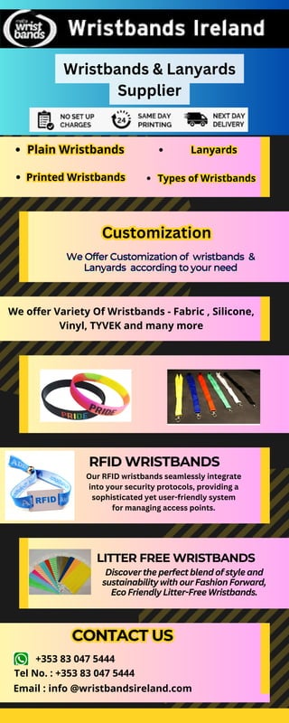 We offer Variety Of Wristbands - Fabric , Silicone,
Vinyl, TYVEK and many more
We Offer Customization of
We Offer Customization of
We Offer Customization of wristbands
wristbands
wristbands &
&
&
Lanyards
Lanyards
Lanyards according to your need
according to your need
according to your need
RFID WRISTBANDS
CONTACT US
CONTACT US
LITTER FREE WRISTBANDS
Discover the perfect blend of style and
sustainability with our Fashion Forward,
Eco Friendly Litter-Free Wristbands.
Wristbands & Lanyards
Supplier
Plain Wristbands
Plain Wristbands
Printed Wristbands
Printed Wristbands
Lanyards
Lanyards
Types of Wristbands
Types of Wristbands
Customization
Customization
Our RFID wristbands seamlessly integrate
into your security protocols, providing a
sophisticated yet user-friendly system
for managing access points.
+353 83 047 5444
Tel No. : +353 83 047 5444
Email : info @wristbandsireland.com
 