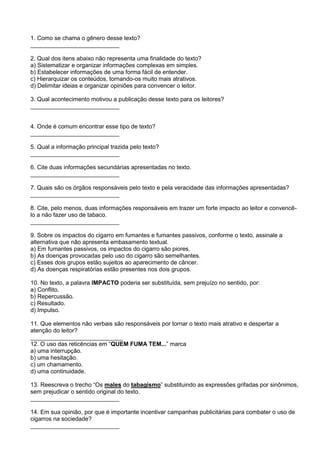 1. Como se chama o gênero desse texto?
___________________________
2. Qual dos itens abaixo não representa uma finalidade do texto?
a) Sistematizar e organizar informações complexas em simples.
b) Estabelecer informações de uma forma fácil de entender.
c) Hierarquizar os conteúdos, tornando-os muito mais atrativos.
d) Delimitar ideias e organizar opiniões para convencer o leitor.
3. Qual acontecimento motivou a publicação desse texto para os leitores?
___________________________
4. Onde é comum encontrar esse tipo de texto?
___________________________
5. Qual a informação principal trazida pelo texto?
___________________________
6. Cite duas informações secundárias apresentadas no texto.
___________________________
7. Quais são os órgãos responsáveis pelo texto e pela veracidade das informações apresentadas?
___________________________
8. Cite, pelo menos, duas informações responsáveis em trazer um forte impacto ao leitor e convencê-
lo a não fazer uso de tabaco.
___________________________
9. Sobre os impactos do cigarro em fumantes e fumantes passivos, conforme o texto, assinale a
alternativa que não apresenta embasamento textual.
a) Em fumantes passivos, os impactos do cigarro são piores.
b) As doenças provocadas pelo uso do cigarro são semelhantes.
c) Esses dois grupos estão sujeitos ao aparecimento de câncer.
d) As doenças respiratórias estão presentes nos dois grupos.
10. No texto, a palavra IMPACTO poderia ser substituída, sem prejuízo no sentido, por:
a) Conflito.
b) Repercussão.
c) Resultado.
d) Impulso.
11. Que elementos não verbais são responsáveis por tornar o texto mais atrativo e despertar a
atenção do leitor?
____________________________
12. O uso das reticências em “QUEM FUMA TEM...” marca
a) uma interrupção.
b) uma hesitação.
c) um chamamento.
d) uma continuidade.
13. Reescreva o trecho “Os males do tabagismo” substituindo as expressões grifadas por sinônimos,
sem prejudicar o sentido original do texto.
___________________________
14. Em sua opinião, por que é importante incentivar campanhas publicitárias para combater o uso de
cigarros na sociedade?
___________________________
 