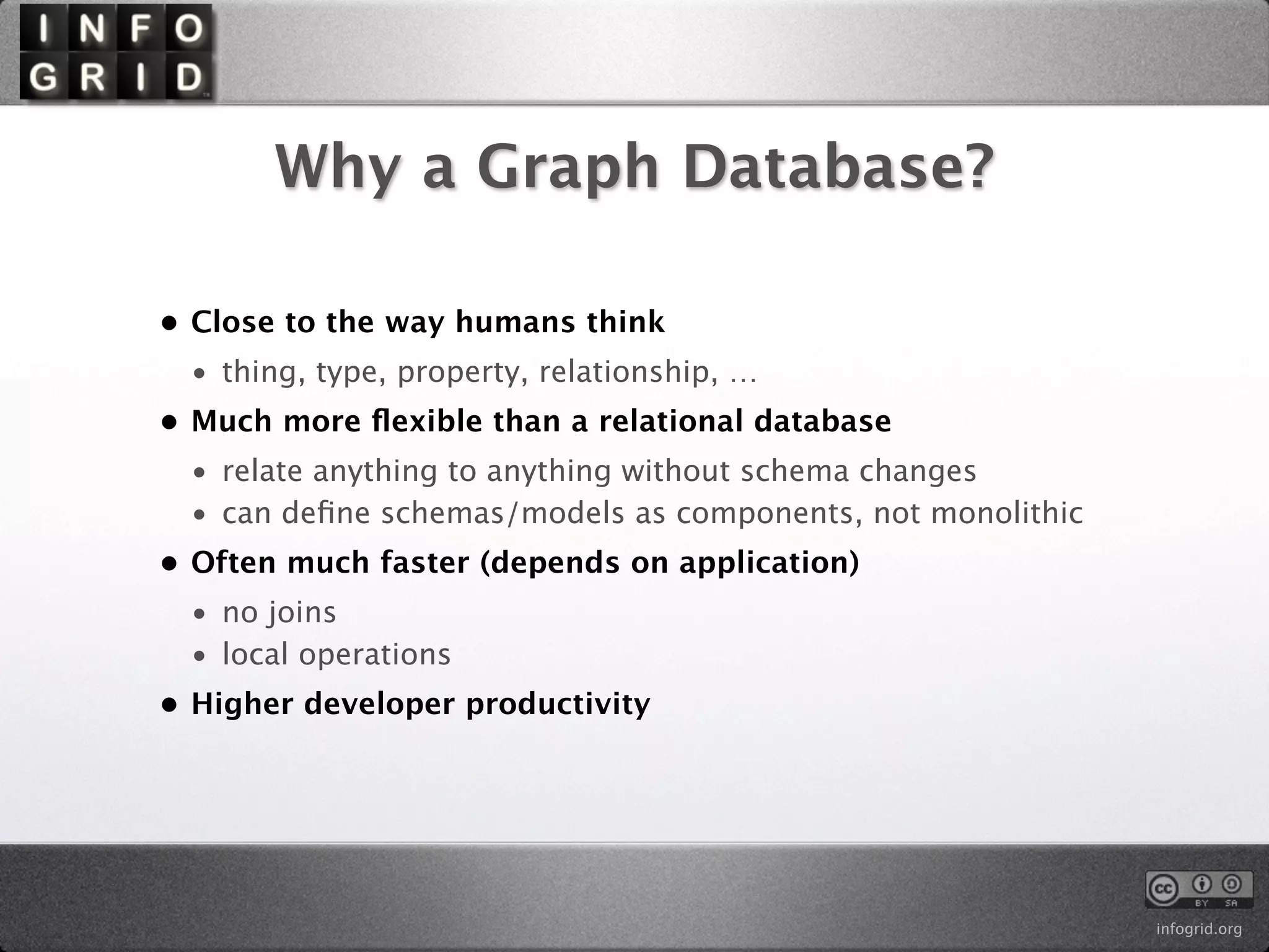 Why a Graph Database?

• Close to the way humans think
 • thing, type, property, relationship, …
• Much more ﬂexible than a relational database
 • relate anything to anything without schema changes
 • can deﬁne schemas/models as components, not monolithic
• Often much faster (depends on application)
 • no joins
 • local operations
• Higher developer productivity




                                                            infogrid.org
 