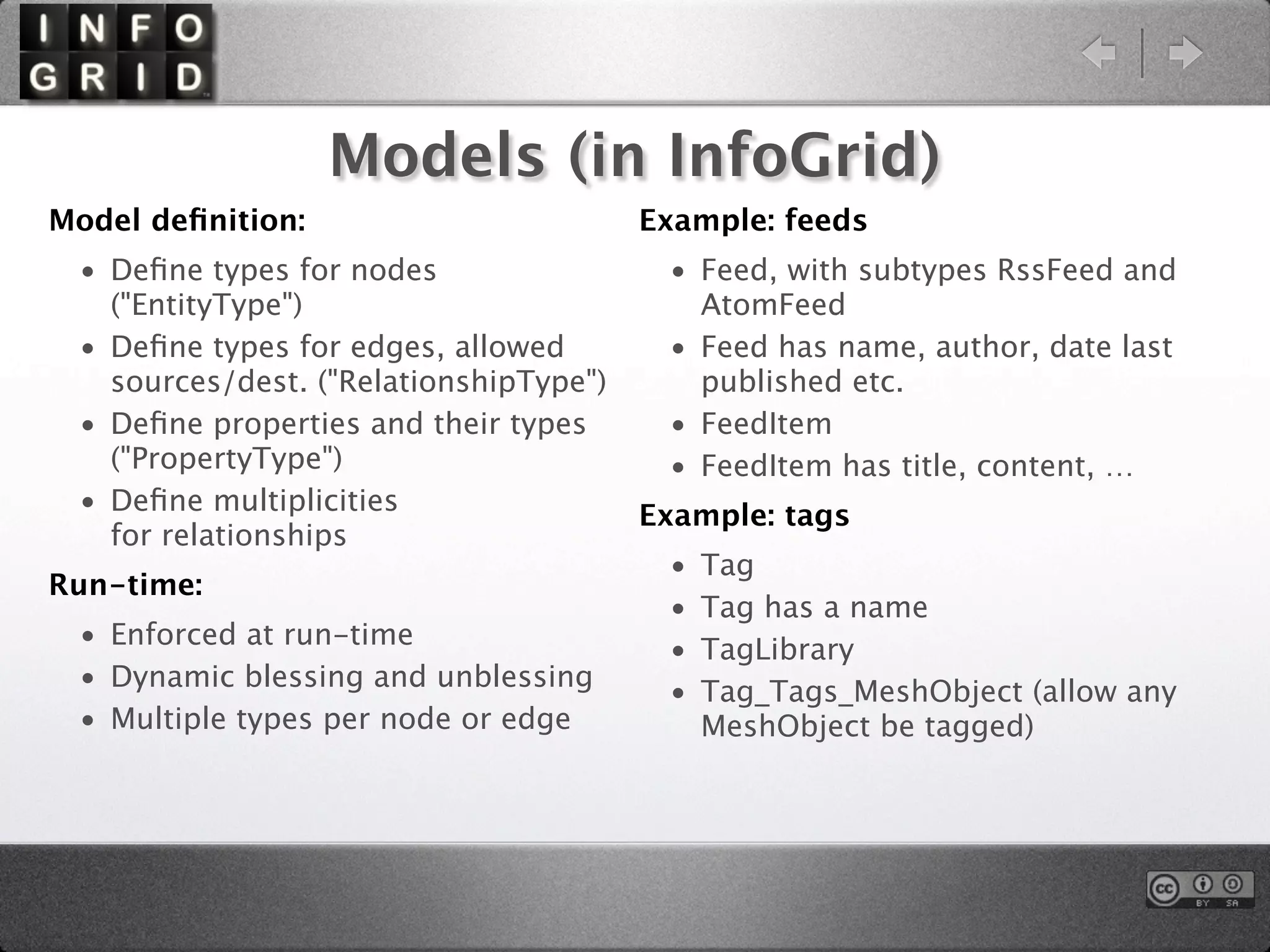 Models (in InfoGrid)
Model deﬁnition:                        Example: feeds
 • Deﬁne types for nodes                 • Feed, with subtypes RssFeed and
   ("EntityType")                          AtomFeed
 • Deﬁne types for edges, allowed        • Feed has name, author, date last
   sources/dest. ("RelationshipType")      published etc.
 • Deﬁne properties and their types      • FeedItem
   ("PropertyType")                      • FeedItem has title, content, …
 • Deﬁne multiplicities                 Example: tags
   for relationships
                                         •   Tag
Run-time:
                                         •   Tag has a name
 • Enforced at run-time                  •   TagLibrary
 • Dynamic blessing and unblessing       •   Tag_Tags_MeshObject (allow any
 • Multiple types per node or edge           MeshObject be tagged)
 