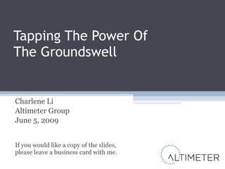 Tapping The Power Of The Groundswell Charlene Li Altimeter Group June 5, 2009 If you would like a copy of the slides, please leave a business card with me. 