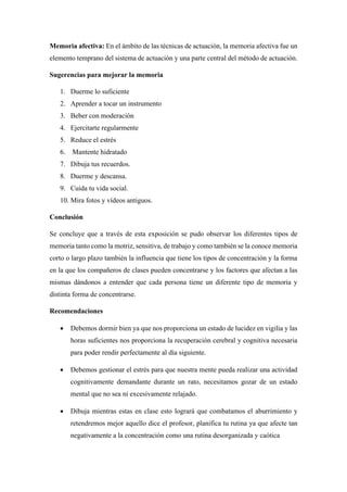 Memoria afectiva: En el ámbito de las técnicas de actuación, la memoria afectiva fue un
elemento temprano del sistema de actuación y una parte central del método de actuación.
Sugerencias para mejorar la memoria
1. Duerme lo suficiente
2. Aprender a tocar un instrumento
3. Beber con moderación
4. Ejercitarte regularmente
5. Reduce el estrés
6. Mantente hidratado
7. Dibuja tus recuerdos.
8. Duerme y descansa.
9. Cuida tu vida social.
10. Mira fotos y vídeos antiguos.
Conclusión
Se concluye que a través de esta exposición se pudo observar los diferentes tipos de
memoria tanto como la motriz, sensitiva, de trabajo y como también se la conoce memoria
corto o largo plazo también la influencia que tiene los tipos de concentración y la forma
en la que los compañeros de clases pueden concentrarse y los factores que afectan a las
mismas dándonos a entender que cada persona tiene un diferente tipo de memoria y
distinta forma de concentrarse.
Recomendaciones
• Debemos dormir bien ya que nos proporciona un estado de lucidez en vigilia y las
horas suficientes nos proporciona la recuperación cerebral y cognitiva necesaria
para poder rendir perfectamente al día siguiente.
• Debemos gestionar el estrés para que nuestra mente pueda realizar una actividad
cognitivamente demandante durante un rato, necesitamos gozar de un estado
mental que no sea ni excesivamente relajado.
• Dibuja mientras estas en clase esto logrará que combatamos el aburrimiento y
retendremos mejor aquello dice el profesor, planifica tu rutina ya que afecte tan
negativamente a la concentración como una rutina desorganizada y caótica
 