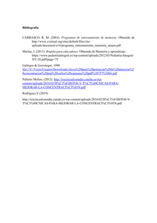 Bibliografía
CARRASCO, R. M. (2001). Programas de entrenamiento de memoria. Obtenido de
http://www.cvirtual.org/sites/default/files/site-
uploads/document/u16/programa_entrenamiento_memoria_umam.pdf
Marina, J. (2011). Brujula para educadores. Obtenido de Memoria y aprendizaje:
https://www.pediatriaintegral.es/wp-content/uploads/2012/03/Pediatria-Integral-
XV-10.pdf#page=75
Gallegos & Gorostegui, 1990
file:///C:/Users/Usuario/Downloads/claves%20para%20potenciar%20la%20atencion%2
0concentracion%20psp%20carlos%20caamano%20pdf%20757%20kb.pdf
Pallarés Molíns, (2012). http://iescincaalcanadre.catedu.es/wp-
content/uploads/2016/02/H%C3%81BITOS-Y-T%C3%89CNICAS-PARA-
MEJORAR-LA-CONCENTRACI%C3%93N.pdf
Rodríguez,V (2019)
http://iescincaalcanadre.catedu.es/wp-content/uploads/2016/02/H%C3%81BITOS-Y-
T%C3%89CNICAS-PARA-MEJORAR-LA-CONCENTRACI%C3%93N.pdf
 