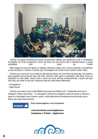 3
Curta nossas páginas e nos acompanhe:
www.facebook.com.br/pgheaven
Instagram e Twitter - @pgheaven
Somos um grupo formado por jovens de diversas cidades que decidimos viver o Verdadeiro
Evangelho de Cristo pregando o amor de Deus em sua forma real e transformando a nossa
sociedade com o amor de Cristo!
Não pregamos nome de igreja ou religião, estamos unidos com o único propósito; compartilhar
o amor de Deus e mostrar o mundo que o Evangelho de Cristo é real e poder mudar vidas.
Cremos que Jesus em sua essência não apenas atuou na cura física de pessoas, ele mostrou
para aqueles que achavam que não tinha nenhum valor para a sociedade, que Deus tinha um
propósito na vida deles. Jesus viveu o amor em suas ultimas consequências, a ponto de doar
sua vida, por cada um de nós. Atuamos hoje em duas áreas diferentes:
- Evangelismo
- Ação Social
Cremos que assim como João Batista anunciava em Mateus 3:2 ' Arrependei-vos que é
Chegado o Reino dos Céus. '. A mensagem central do evangelho continua sendo a mesma e
essa é a mensagem que vivemos, assim, onde estivermos ali estaremos anunciando que o
Reino dos Céus está próximo.
 
