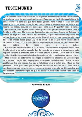 Eu conheci a Natália no ano de 2013 quando recentemente tinha sido batizada
na Igreja em cima de uma cadeira de rodas. Essa querida irmã é impossibilitada de
andar devido à paralisia que tem desde jovem. Para muitos o estar em uma
cadeira de rodas numa situação em que a pessoa praticamente só fala e mal
meche as mãos, serviria de desculpas para não frequentar mais a igreja.
Infelizmente para alguns uma simples garoazinha já é motivo suficiente. Mas a
Natália é diferente. Ela mora na Campanha, que pertence bairro de Palmas na
cidade de Bagé-RS. Por se tratar de Campanha, as pessoas moram longe uma das
outras levando o nosso querido irmão Manoel, usar a sua caminhonete para
buscar os irmãos dessa igreja. Depois de uma hora de viagem numa estrada cheia
de pedras e muito pó, a Natália já está esperando para subir na caminhonete em
sua cadeira de rodas para ir aos cultos.
Recordo-me que no ano de 2015, era uma tarde chuvosa. Eu pensei que a irmã
Natália não iria ao culto naquele dia. De repente eu enxergo a caminhote e vejo
alguém sentado e enrolado com plásticos pretos e panos. Quem seria? A irmã
Natália. Devido as suas debilidades de saúde ela não poderia pegar aquela chuva.
Mas o desejo de estar entre os amigos e buscando a presença de Deus sempre
arde em seu coração. Um dia perguntei por que era tão feliz mesmo diante de seus
problemas. Ela me respondeu que a felicidade dela é estar onde Deus se faz
presente. Todos passamos por situações difíceis em nossas vidas, mas cabe a
nós fazermos que nem ela, perseveramos mesmos em meio as dificuldades que
nos cercam. Lembrar sempre do que ela disse: "A felicidade é estar onde Deus se
faz presente.".
Testemunho
- Fábio dos Santos -
 