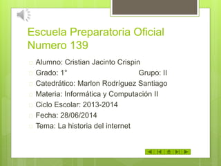 Escuela Preparatoria Oficial
Numero 139
 Alumno: Cristian Jacinto Crispin
 Grado: 1° Grupo: II
 Catedrático: Marlon Rodríguez Santiago
 Materia: Informática y Computación II
 Ciclo Escolar: 2013-2014
 Fecha: 28/06/2014
 Tema: La historia del internet
 