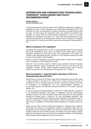 IKT ARENGUSEIRE ICT FORESIGHT




INFORMATION AND COMUNICATION TECHNOLOGIES
FORESIGHT: CONCLUSIONS AND POLICY
RECOMMENDATIONSa
Kristjan Rebane
Estonian Development Fund


The Estonian Development Fund launched the EST_IT@2018 foresight with the objective of
identifying the areas in which information and communication technologies (ICT) could
contribute the most to the development of Estonia’s economy and society during the next
ten years. For this purpose the international trends were studied and specialists were
consulted, how these trends can affect Estonia’s development in view of our current
strengths and weaknesses in the field of ICT. Three main recommendations were made
while searching answers to the following three questions: which is Estonia’s ICT capability
and the role of ICT in society now and which areas have most potential for the application of
ICT.


Which is Estonia’s ICT capability?
Even though the development of ICT is fast, it is quite predictable. Most of the technologies
that will be widespread by 2018, exist in an embryonic form already today in the top
laboratories throughout the world. Most of the more fundamentals of ICT systems are
created in major industrialised countries. Therefore, it is very important for Estonia to be able
to utilise the technologies created elsewhere.
Estonia’s current ICT capabilities lag behind the global forefront. Estonia has to strengthen
its ICT competencies in the emerging key ICT areas.
More than half of Estonian experts of different areas questioned during the foresight
considered education, energy, manufacturing, and ICT security as the areas with key
challenges in Estonia. Thereby, experts considered financial services and ICT security
systems as areas with most competencies for the application of ICT. (Figure 1)


Recommendation 1: upgrade higher education in ICT to an
internationally attractive level
Estonia needs to increase its ICT labour supply whilst simultaneously improving the quality
of higher education in the field of ICT. Estonia has to build up several new areas of
competence in ICT, e.g. Internet of Services and Grid, new basic technologies in the areas
of convergence of microelectronics, bio- and nanotechnologies, integration of
communication systems, and alternative theoretical foundations of ICT systems (cognitive
systems, etc.).
In order to fast-track the internationalisation of Estonia’s ICT higher education, at least five
or six distinguished professors, both foreign or expatriates should be simultaneously
attracted to Estonia. This is the most effective way to fill the above key ICT areas, regarded
essential but relatively weak in Estonia so far, with acknowledged specialists. Host
universities’ internationalisation plan stating the desired objectives and schedules should be
seen as a prerequisite for inviting foreign lecturers to Estonia. Furthermore, to build up
critical mass, it is expedient to recruit several foreign professors into a single structure at a
time.
Similar success stories of Ireland, Finland and Singapore in attracting foreign professors
demonstrate that settlement of administrative matters and competitive salary offer are
prerequisites, but not necessarily sufficient. For initial years, Estonia has to offer an integral
package covering the issues related to salary and research costs (with respect to special
equipment and research team), as well as issues concerning relocation of accompanying
family members and their adaptation to the new environment.

a
    This article is based on the abbreviated version of the EST_IT@2018 foresight report (Spikker 1, 2009).




                                                                           INFOÜHISKOND INFORMATION SOCIETY   11
 