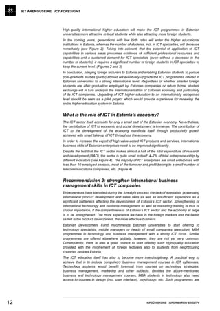 IKT ARENGUSEIRE ICT FORESIGHT




                         High-quality international higher education will make the ICT programmes in Estonian
                         universities more attractive to local students while also attracting more foreign students.
                         In the coming years, generations with low birth rates will enter the higher educational
                         institutions in Estonia, whereas the number of students, incl. in ICT specialties, will decrease
                         remarkably (see Figure 2). Taking into account, that the potential of application of ICT
                         capabilities in various areas presumes existence of sufficient professional resources and
                         capabilities and a sustained demand for ICT specialists (even without a decrease in the
                         number of students), it requires a significant number of foreign students in ICT specialties to
                         keep the current level. (Figures 2 and 3)
                         In conclusion, bringing foreign lecturers to Estonia and enabling Estonian students to pursue
                         post-graduate studies (partly) abroad will eventually upgrade the ICT programmes offered in
                         Estonian universities to a strong international level. Regardless of whether smarter foreign
                         students are after graduation employed by Estonian companies or return home, student
                         exchange will in turn underpin the internationalisation of Estonian economy and particularly
                         of its ICT companies. Upgrading of ICT higher education to an internationally recognised
                         level should be seen as a pilot project which would provide experience for renewing the
                         entire higher education system in Estonia.


                         What is the role of ICT in Estonia’s economy?
                         The ICT sector itself accounts for only a small part of the Estonian economy. Nevertheless,
                         the contribution of ICT to economic and social development is immense. The contribution of
                         ICT to the development of the economy manifests itself through productivity growth
                         achieved with smart take-up of ICT throughout the economy.
                         In order to increase the export of high value-added ICT products and services, international
                         business skills of Estonian enterprises need to be improved significantly.
                         Despite the fact that the ICT sector makes almost a half of the total expenditure of research
                         and development (R&D), the sector is quite small in itself: 4–7% of total entrepreneurship by
                         different indicators (see Figure 4). The majority of ICT enterprises are small enterprises with
                         less than 10 employed persons, most of the turnover and profit belong to a small number of
                         telecommunications companies, etc. (Figure 4)


                         Recommendation 2: strengthen international business
                         management skills in ICT companies
                         Entrepreneurs have identified during the foresight process the lack of specialists possessing
                         international product development and sales skills as well as insufficient experience as a
                         significant bottleneck affecting the development of Estonia’s ICT sector. Strengthening of
                         international technology and business management as well as marketing training is thus of
                         crucial importance, if the competitiveness of Estonia’s ICT sector and the economy at large
                         is to be strengthened. The more experience we have in the foreign markets and the better
                         skilled is the product development, the more effective business.
                         Estonian Development Fund recommends Estonian universities to start offering to
                         technology specialists, middle managers or heads of small companies (executive) MBA
                         programmes in technology and business management with a strong ICT focus. Similar
                         programmes are offered elsewhere globally, however, they are not yet very common.
                         Consequently, there is also a good chance to start offering such high-quality education
                         provided with the involvement of foreign lecturers also to students from neighbouring
                         countries besides Estonia.
                         The ICT education itself has also to become more interdisciplinary. A practical way to
                         achieve that is to include compulsory business management courses in ICT syllabuses.
                         Technology students would benefit foremost from courses on technology strategies,
                         business management, marketing and other subjects. Besides the above-mentioned
                         business and technology management courses, MBA students in technology also need
                         access to courses in design (incl. user interface), psychology, etc. Such programmes are




12                                                                                  INFOÜHISKOND INFORMATION SOCIETY
 