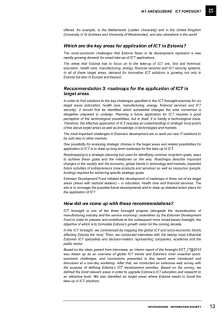 IKT ARENGUSEIRE ICT FORESIGHT




offered, for example, in the Netherlands (Leiden University) and in the United Kingdom
(University of St Andrews and University of Westminster), and also elsewhere in the world.


Which are the key areas for application of ICT in Estonia?
The socio-economic challenges that Estonia faces in its development represent a new
rapidly growing demand for smart take-up of ICT applications.
The areas that Estonia has to focus on in the take-up of ICT are, first and foremost,
education, health care, manufacturing, energy, financial services and ICT security systems.
In all of these target areas, demand for innovative ICT solutions is growing not only in
Estonia but also in Europe and beyond.


Recommendation 3: roadmaps for the application of ICT in
target areas
In order to find solutions to the key challenges specified in the ICT foresight exercise for six
target areas (education, health care, manufacturing, energy, financial services and ICT
security), it should first be identified which substantial changes the area concerned is
altogether prepared to undergo. Planning a future application for ICT requires a good
perception of the technological possibilities, but in itself, it is hardly a technological issue.
Therefore, the effective application of ICT requires an understanding of strategic focal points
of the above target areas as well as knowledge of technologies and markets.
The most important challenges in Estonia’s development are to work out new IT-solutions to
be sold also to other markets.
One possibility for analysing strategic choices in the target areas and related possibilities for
application of ICT is to draw up long-term roadmaps for the take-up of ICT.
Roadmapping is a strategic planning tool used for identifying common long-term goals, ways
to achieve these goals and the milestones on the way. Roadmaps describe important
changes in the society and the economy, global trends in technology and markets, expected
future activities of entrepreneurs (new products and services) as well as resources (people,
funding) required for achieving specific strategic goals.
Estonian Development Fund initiated the development of roadmaps in three out of six target
areas (areas with sectoral leaders) – in education, health care and financial services. The
aim is to envisage the possible future developments and to draw up detailed action plans for
the application of ICT.


How did we come up with these recommendations?
ICT foresight is one of the three foresight projects (alongside the reconstruction of
manufacturing industry and the service economy) undertaken by the Estonian Development
Fund in order to prepare and contribute to the subsequent more broad-based foresight, the
objective of which is to formulate Estonia’s growth vision for the coming decade.
In the ICT foresight, we commenced by mapping the global ICT and socio-economic trends
affecting Estonia the most. Then, we conducted interviews with the twenty most influential
Estonian ICT specialists and decision-makers representing companies, academia and the
public sector.
Based on the ideas gained from interviews, an interim report of the foresight EST_IT@2018
was drawn up as an overview of global ICT trends and Estonia’s most essential socio-
economic challenges, and conclusions presented in this report were introduced and
discussed at a one-day workshop. After that, we conducted an extensive web survey with
the purpose of defining Estonia’s ICT development priorities. Based on the survey, we
defined the most relevant areas in order to upgrade Estonia’s ICT education and research to
an attractive level. We also identified six target areas where Estonia needs to boost the
take-up of ICT solutions.




                                                           INFOÜHISKOND INFORMATION SOCIETY         13
 