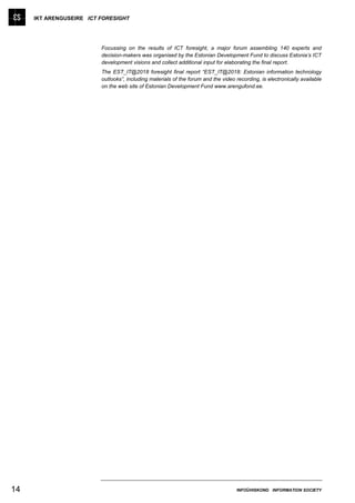 IKT ARENGUSEIRE ICT FORESIGHT




                         Focussing on the results of ICT foresight, a major forum assembling 140 experts and
                         decision-makers was organised by the Estonian Development Fund to discuss Estonia’s ICT
                         development visions and collect additional input for elaborating the final report.
                         The EST_IT@2018 foresight final report “EST_IT@2018: Estonian information technology
                         outlooks”, including materials of the forum and the video recording, is electronically available
                         on the web site of Estonian Development Fund www.arengufond.ee.




14                                                                                  INFOÜHISKOND INFORMATION SOCIETY
 