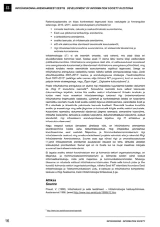 INFOÜHISKONNA ARENDAMISEST EESTIS DEVELOPMENT OF INFORMATION SOCIETY IN ESTONIA




                         Rakendusplaanides on kirjas konkreetsed tegevused koos vastutajate ja hinnangulise
                         eelarvega. 2010.–2011. aasta rakendusplaani prioriteedid on
                                    inimeste teadmiste, oskuste ja osalusvõimaluste suurendamine,
                                    Eesti uue põlvkonna lairibavõrgu arendamine,
                                    e-ärikeskkonna arendamine,
                                    avalike teenuste, sh infoteenuste arendamine,
                                    eID ehk elektroonilise identiteedi laiaulatuslik kasutuselevõtt,
                                    riigi infosüsteemide koosvõime suurendamine, sh süsteemide täiustamine ja
                                     andmete korrastamine.
                         Infotehnoloogia (IT) ei ole eesmärk omaette, vaid vahend, mis aitab tõsta eri
                         eluvaldkondade toimimise taset. Sestap peab IT olema läbiv teema kõigi valdkondade
                         poliitikadokumentides. Infoühiskonna arengukava näeb ette, et valitsusasutused arvestavad
                         oma arengukavade koostamisel ja täiendamisel infoühiskonna arengukava põhimõtteid, ning
                         määrab kindlaks nende eesmärkide saavutamiseks vajalikud tegevused. Seega on
                         infoühiskonna arengukava vastastikku toetav näiteks selliste arengukavadega nagu „Eesti
                         ettevõtluspoliitika 2007–2013”, teadus- ja arendustegevuse strateegia „Teadmistepõhine
                         Eesti 2007–2013” (eelkõige selle raames välja töötatud IKT programm), kuid on seotud ka
                         paljude teiste strateegiatega, nagu „Õppiv tiiger”, „Digitaalne kultuuripärand” jt.
                         Peale infoühiskonna arengukava on oluline riigi infopoliitika kujundamist käsitlev dokument
                                                                 a
                         ka „Riigi IT koosvõime raamistik” . Koosvõime raamistik koos sellest tulenevate
                         dokumentidega kirjeldab, kuidas liita avaliku sektori infosüsteemid ühtseks tervikuks ja
                         kuidas need koos erasektori infosüsteemidega toetavad riigi ümberkorraldamist
                         infoühiskonna tingimustele vastavaks. Lühemalt ja konkreetsemalt öeldes on koosvõime
                         raamistiku eesmärk muuta Eesti avaliku sektori tegevus efektiivsemaks, parandades Eesti ja
                         EL-i elanikele ja ärisektorile pakutavate teenuste kvaliteeti. Raamistik luuakse koostöös
                         avaliku ja erasektoriga ning selle järgimine on kohustuslik kõigile avaliku sektori asutustele.
                         Koosvõime raamistiku dokumendid käsitlevad järgmisi teemasid: semantiline koosvõime,
                         infoturbe koosvõime, tarkvara ja veebide koosvõime, dokumendihalduse koosvõime, avatud
                         standardid, riigi infosüsteemi arendusprotsessi kirjeldus, riigi IT arhitektuur ja
                         infrastruktuuriteenused.
                         Nagu eespool toodud ülevaatest järeldada võib, on infoühiskonna arendamise
                         koordineerimine Eestis üsna detsentraliseeritud. Riigi infopoliitika arendamise
                         koordineerimise eest vastutab Majandus- ja Kommunikatsiooniministeeriumi riigi
                         infosüsteemide osakond ning ametkondadeüleseid projekte valmistab ette ja rakendab Riigi
                         Infosüsteemide Arenduskeskus. Suures osas aga võivad riigi- ja omavalitsusasutuste
                         IT-juhid infosüsteemide arendamist puudutavad otsused ise teha, lähtudes üldistest
                         kokkulepitud prioriteetidest. Samal ajal on nii Eestis kui ka mujal maailmas märgata
                         suuremat tsentraliseerimistendentsi.
                         Et tagada avaliku sektori koordinatsioon era- ja kolmanda sektori organisatsioonidega, on
                         Majandus- ja Kommunikatsiooniministeeriumi ja kolmanda sektori vahel loodud
                         informaatikanõukogu, mida juhib majandus- ja kommunikatsiooniminister. Nõukogu
                         ülesanne on nõustada valitsust infoühiskonna küsimustes. Peale selle toimub pidev ja tihe
                         koostöö kolmanda sektori organisatsioonidega, näiteks Eesti IKT ettevõtteid koondava Eesti
                         Infotehnoloogia ja Telekommunikatsiooni Liidu, e-valitsuse ja infoühiskonna kompetentsi-
                         keskuse e-Riigi Akadeemia, Eesti Infotehnoloogia Sihtasutuse jt-ga.


                         Allikas
                         Source
                         Praust, V. (1998). Infoühiskond ja selle teetähised. – Infotehnoloogia haldusjuhtimises.
                         Aastaraamat 1998. [www] http://www.riso.ee/et/pub/1998it/12.htm




                         a
                             http://www.riso.ee/et/koosvoime/raamistik




16                                                                                      INFOÜHISKOND INFORMATION SOCIETY
 