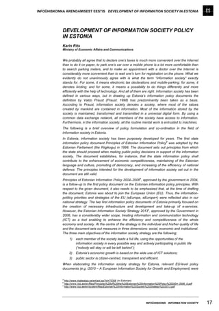 INFOÜHISKONNA ARENDAMISEST EESTIS DEVELOPMENT OF INFORMATION SOCIETY IN ESTONIA




            DEVELOPMENT OF INFORMATION SOCIETY POLICY
            IN ESTONIA
            Karin Rits
            Ministry of Economic Affairs and Communications


            We probably all agree that to declare one’s taxes is much more convenient over the Internet
            than to do it on paper, to park one’s car over a mobile phone is a lot more comfortable than
            to search parking meters, and to make an appointment with a doctor over the Internet is
            considerably more convenient than to wait one’s turn for registration on the phone. What we
            evidently do not unanimously agree with is what the term “information society” exactly
            stands for. For some, it means electronic tax declarations and mobile-parking; for some, it
            denotes iVoting; and for some, it means a possibility to do things differently and more
            efficiently with the help of technology. And all of them are right. Information society has been
            defined in various ways, but in drawing up Estonia’s information policy documents the
            definition by Valdo Praust (Praust: 1998) has predominantly been taken as a basis.
            According to Praust, information society denotes a society, where most of the values
            created by mankind are contained in information. Most of the information stored by the
            society is maintained, transformed and transmitted in a universal digital form. By using a
            common data exchange network, all members of the society have access to information.
            Furthermore, in the information society, all the routine mental work is entrusted to machines.
            The following is a brief overview of policy formulation and co-ordination in the field of
            information society in Estonia.
            In Estonia, information society has been purposely developed for years. The first state
                                                                                 a
            information policy document Principles of Estonian Information Policy was adopted by the
            Estonian Parliament (the Riigikogu) in 1998. The document sets out principles from which
            the state should proceed when making public policy decisions in support of the information
            society. The document establishes, for instance, that the state information policy shall
            contribute to the enhancement of economic competitiveness, maintaining of the Estonian
            language and culture, promoting of democracy, and increasing of the efficiency of national
            defence. The principles intended for the development of information society set out in the
            document are still valid.
                                                                           b
            Principles of Estonian Information Policy 2004–2006 , approved by the government in 2004,
            is a follow-up to the first policy document on the Estonian information policy principles. With
            respect to the given document, it also needs to be emphasized that, at the time of drafting
            the document, Estonia was about to join the European Union (EU). Thus, the information-
            politicy priorities and strategies of the EU (eEurope, eEurope+) were reflected also in our
            national strategy. The two first information policy documents of Estonia primarily focused on
            the creation of necessary infrastructure and development and take-up of e-services.
                                                                       c
            However, the Estonian Information Society Strategy 2013 , approved by the Government in
            2006, has a considerably wider scope, treating information and communication technology
            (ICT) as a tool enabling to enhance the efficiency and competitiveness of the whole
            economy and society. At the centre of the strategy is the individual and his/her quality of life
            and the document sets out measures in three dimensions: social, economic and institutional.
            The three main objectives of the information society strategy are the following:
                    1)   each member of the society leads a full life, using the opportunities of the
                         information society in every possible way and actively participating in public life
                         (“nobody will stay or will be left behind”);
                    2)   Estonia’s economic growth is based on the wide use of ICT solutions;
                   3)    public sector is citizen-centred, transparent and efficient.
            When elaborating the information society strategy for Estonia, relevant EU-level policy
            documents (e.g. i2010 – A European Information Society for Growth and Employment) were


            a
                http://www.riigiteataja.ee/ert/act.jsp?id=75308 (in Estonian)
            b
                http://www.riso.ee/en/files/Principles%20of%20the%20Estonian%20Information%20Policy%202004–2006_0.pdf
            c
                http://www.riso.ee/en/system/files/Estonian%20Information%20Society%20Strategy%202013.pdf.




                                                                                INFOÜHISKOND INFORMATION SOCIETY        17
 