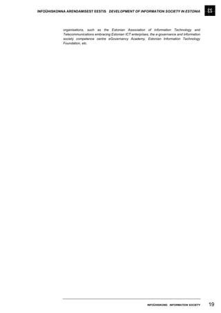 INFOÜHISKONNA ARENDAMISEST EESTIS DEVELOPMENT OF INFORMATION SOCIETY IN ESTONIA




            organisations, such as the Estonian Association of Information Technology and
            Telecommunications embracing Estonian ICT enterprises, the e-governance and information
            society competence centre eGovernancy Academy, Estonian Information Technology
            Foundation, etc.




                                                                 INFOÜHISKOND INFORMATION SOCIETY     19
 