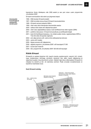 EESTI ID-KAART ID CARD IN ESTONIA




                 kasutamine tõusis tähelepanu alla 2006. aastal ja see pani aluse uuele programmile
                 „Arvutikaitse 2009”.
                 ID-kaardi arendustööst võib esile tuua järgmised etapid.
Arendustöö       1996 – KMA alustas ID-kaardi projekti
kronoloogia ja   1997 – KMA korraldas alusuuringud ID-kaardi kasutuselevõtuks
olulisemad
sündmused        1998 – ID-kaardi esmane katsetus KMA-s
                 1999 – võeti vastu isikut tõendavate dokumentide seadus
                 2000 – valitsus kiitis heaks eID väljastamise plaani
                 2000 – võeti vastu digitaalallkirja seadus; loodi sertifitseerimise riiklik register (SRR)
                 2001 – poliitiline diskussioon: ID-kaart kohustuslikuks ja sertifikaadid kõigile
                 2001 – loodi AS Sertifitseerimiskeskus, mis võidab avaliku hanke, registreeritakse SRR-is;
                        Trüb AG võitis ID-kaartide riigihanke
                 2002 – anti välja esimene eID, valmis ühine allkirjastamise tarkvara
                 2003 – valmis eID Installer
                 2006 – lõppes esmane eID väljastamine
                 2006 – algatati programm „Arvutikaitse 2009”; eID kasutajaid 27 000
                 2007 – turule toodi mobiil-ID
                 2009 – tänu programmile „Arvutikaitse 2009” 300 000 eID kasutajat


                 Riiklik ID-kaart
                 ID-kaardil on esitatud järgmine info: kaardi omaniku perekonnanimi, eesnimi (või -nimed),
                 sugu, kodakondsus, sünniaeg, sünnikoht, isikukood, foto, allkiri, kaardi väljastamise ja
                 aegumise kuupäev ning dokumendi number. Alaliselt riigis elava välismaalase ID-kaardil on
                 märgitud ka elukoht ja töö- või elamisloa andmed. Peale arvukate turvalahenduste on
                 kaardil ka masinloetav kood.


                 Eesti ID-kaardi esikülg




                                                                              INFOÜHISKOND INFORMATION SOCIETY   21
 