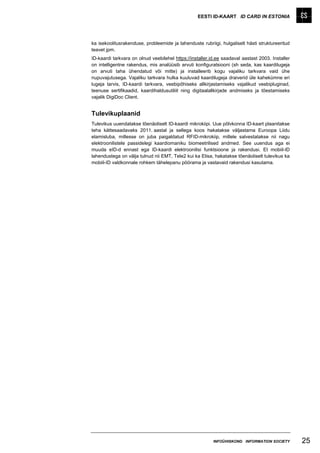 EESTI ID-KAART ID CARD IN ESTONIA




ka isekoolitusrakenduse, probleemide ja lahenduste rubriigi, hulgaliselt hästi struktureeritud
teavet jpm.
ID-kaardi tarkvara on olnud veebilehel https://installer.id.ee saadaval aastast 2003. Installer
on intelligentne rakendus, mis analüüsib arvuti konfiguratsiooni (sh seda, kas kaardilugeja
on arvuti taha ühendatud või mitte) ja installeerib kogu vajaliku tarkvara vaid ühe
nupuvajutusega. Vajaliku tarkvara hulka kuuluvad kaardilugeja draiverid üle kahekümne eri
lugeja tarvis, ID-kaardi tarkvara, veebipõhiseks allkirjastamiseks vajalikud veebipluginad,
teenuse sertifikaadid, kaardihaldusutiliit ning digitaalallkirjade andmiseks ja tõestamiseks
vajalik DigiDoc Client.


Tulevikuplaanid
Tulevikus uuendatakse tõenäoliselt ID-kaardi mikrokiipi. Uue põlvkonna ID-kaart plaanitakse
teha kättesaadavaks 2011. aastal ja sellega koos hakatakse väljastama Euroopa Liidu
elamisluba, millesse on juba paigaldatud RFID-mikrokiip, millele salvestatakse nii nagu
elektroonilistele passidelegi kaardiomaniku biomeetrilised andmed. See uuendus aga ei
muuda eID-d ennast ega ID-kaardi elektroonilisi funktsioone ja rakendusi. Et mobiil-ID
lahendustega on välja tulnud nii EMT, Tele2 kui ka Elisa, hakatakse tõenäoliselt tulevikus ka
mobiil-ID valdkonnale rohkem tähelepanu pöörama ja vastavaid rakendusi kasutama.




                                                          INFOÜHISKOND INFORMATION SOCIETY        25
 