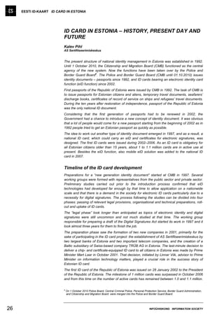 EESTI ID-KAART ID CARD IN ESTONIA




                          ID CARD IN ESTONIA – HISTORY, PRESENT DAY AND
                          FUTURE
                          Kalev Pihl
                          AS Sertifitseerimiskeskus


                          The present structure of national identity management in Estonia was established in 1992.
                          Until 1 October 2010, the Citizenship and Migration Board (CMB) functioned as the central
                          agency of the new system. Now the functions have been taken over by the Police and
                                                a
                          Border Guard Board . The Police and Border Guard Board (CMB until 01.10.2010) issues
                          identity documents – passports since 1992, and ID cards bearing an electronic identity card
                          function (eID function) since 2002.
                          First passports of the Republic of Estonia were issued by CMB in 1992. The task of CMB is
                          to issue passports for Estonian citizens and aliens, temporary travel documents, seafarers’
                          discharge books, certificates of record of service on ships and refugees’ travel documents.
                          During the ten years after restoration of independence, passport of the Republic of Estonia
                          was the only national ID document.
                          Considering that the first generation of passports had to be renewed in 2002, the
                          Government had a chance to introduce a new concept of identity document. It was obvious
                          that a lot of people would come for a new passport starting from the beginning of 2002 as in
                          1992 people tried to get an Estonian passport as quickly as possible.
                          The idea to work out another type of identity document emerged in 1997, and as a result, a
                          national ID card, which could carry an eID and certificates for electronic signatures, was
                          designed. The first ID cards were issued during 2002–2006. As an ID card is obligatory for
                          all Estonian citizens older than 15 years, about 1 to 1.1 million cards are in active use at
                          present. Besides the eID function, also mobile eID solution was added to the national ID
                          card in 2007.


                          Timeline of the ID card development
                          Preparations for a “new generation identity document” started at CMB in 1997. Several
                          working groups were formed with representatives from the public sector and private sector.
                          Preliminary studies carried out prior to the introduction process confirmed that eID
                          technologies had developed far enough by that time to allow application on a nationwide
                          scale and that there is a demand in the society for electronic ID cards particularly due to a
                          necessity for digital signatures. The process following the studies can be divided into four
                          phases: passing of relevant legal provisions, organisational and technical preparations, roll-
                          out and uptake of ID cards.
                          The “legal phase” took longer than anticipated as topics of electronic identity and digital
                          signatures were still uncommon and not much studied at that time. The working group
                          responsible for preparing a draft of the Digital Signatures Act started its work in 1997 and it
                          took almost three years for them to finish the job.
                          The preparation phase saw the formation of two new companies in 2001, primarily for the
                          sake of participating in the ID card project: the establishment of AS Sertifitseerimiskeskus by
                          two largest banks of Estonia and two important telecom companies, and the creation of a
                          Baltic subsidiary of Swiss-based company TRÜB AG in Estonia. The last-minute decision to
                          deliver a chip- and certificate-equipped ID card to all citizens in Estonia was made by Prime
                          Minister Mart Laar in October 2001. That decision, initiated by Linnar Viik, advisor to Prime
                          Minister on information technology matters, played a crucial role in the success story of
                          Estonian ID card.
                          The first ID card of the Republic of Estonia was issued on 28 January 2002 to the President
                          of the Republic of Estonia. The milestone of 1 million cards was surpassed in October 2006
                          and from this time on the number of active cards has remained between 1.0 and 1.1 million.


                          a
                              On 1 October 2010 Police Board, Central Criminal Police, Personal Protection Service, Border Guard Administration,
                              and Citizenship and Migration Board were merged into the Police and Border Guard Board.




26                                                                                                  INFOÜHISKOND INFORMATION SOCIETY
 