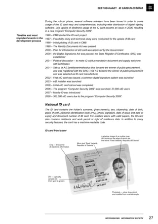 EESTI ID-KAART ID CARD IN ESTONIA




                          During the roll-out phase, several software releases have been issued in order to make
                          usage of the ID card easy and comprehensive, including wide distribution of digital signing
                          software. Low uptake of electronic usage of the ID card became an issue in 2006, resulting
                          in a new program “Computer Security 2009”.
Timeline and most         1996 – CMB started the ID card project
important events in the   1997 – Feasibility study and technical study were conducted for the uptake of ID card
development process
                          1998 – Initial piloting of ID card in CMB
                          1999 – The Identity Documents Act was passed
                          2000 – Plan for introduction of eID card was approved by the Government
                          2000 – the Digital Signatures Act was passed; the State Register of Certificates (SRC) was
                                 established
                          2001 – Political discussion – to make ID card a mandatory document and supply everyone
                                 with certificates
                          2001 – Set-up of AS Sertifitseerimiskeskus that became the winner of public procurement
                                 and was registered with the SRC; Trüb AG became the winner of public procurement
                                 and was selected as ID card manufacturer
                          2002 – First eID card was issued, a common digital signature system was launched
                          2003 – eID Installer was launched
                          2006 – Initial eID card roll-out was completed
                          2006 – The program “Computer Security 2009” was launched; 27,000 eID users
                          2007 – Mobile-ID was introduced
                          2009 – 300,000 eID users due to the program “Computer Security 2009”.


                          National ID card
                          The ID card contains the holder's surname, given name(s), sex, citizenship, date of birth,
                          place of birth, personal identification code (PIC), photo, signature, date of issue and date of
                          expiry and document number of ID card. For resident aliens with valid papers, the ID card
                          also contains residence and work permit or right of residence data. In addition to many
                          security features, the card has a machine-readable code.


                          ID card front cover




                                                                                    INFOÜHISKOND INFORMATION SOCIETY        27
 