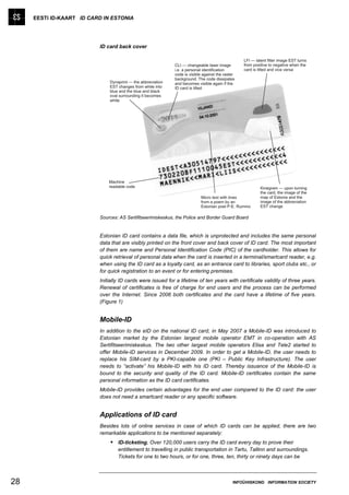 EESTI ID-KAART ID CARD IN ESTONIA




                          ID card back cover




                          Sources: AS Sertifitseerimiskeskus, the Police and Border Guard Board


                          Estonian ID card contains a data file, which is unprotected and includes the same personal
                          data that are visibly printed on the front cover and back cover of ID card. The most important
                          of them are name and Personal Identification Code (PIC) of the cardholder. This allows for
                          quick retrieval of personal data when the card is inserted in a terminal/smartcard reader, e.g.
                          when using the ID card as a loyalty card, as an entrance card to libraries, sport clubs etc., or
                          for quick registration to an event or for entering premises.
                          Initially ID cards were issued for a lifetime of ten years with certificate validity of three years.
                          Renewal of certificates is free of charge for end users and the process can be performed
                          over the Internet. Since 2006 both certificates and the card have a lifetime of five years.
                          (Figure 1)


                          Mobile-ID
                          In addition to the eID on the national ID card, in May 2007 a Mobile-ID was introduced to
                          Estonian market by the Estonian largest mobile operator EMT in co-operation with AS
                          Sertifitseerimiskeskus. The two other largest mobile operators Elisa and Tele2 started to
                          offer Mobile-ID services in December 2009. In order to get a Mobile-ID, the user needs to
                          replace his SIM-card by a PKI-capable one (PKI – Public Key Infrastructure). The user
                          needs to “activate” his Mobile-ID with his ID card. Thereby issuance of the Mobile-ID is
                          bound to the security and quality of the ID card. Mobile-ID certificates contain the same
                          personal information as the ID card certificates.
                          Mobile-ID provides certain advantages for the end user compared to the ID card: the user
                          does not need a smartcard reader or any specific software.


                          Applications of ID card
                          Besides lots of online services in case of which ID cards can be applied, there are two
                          remarkable applications to be mentioned separately:
                               ID-ticketing. Over 120,000 users carry the ID card every day to prove their
                                  entitlement to travelling in public transportation in Tartu, Tallinn and surroundings.
                                  Tickets for one to two hours, or for one, three, ten, thirty or ninety days can be



28                                                                                     INFOÜHISKOND INFORMATION SOCIETY
 
