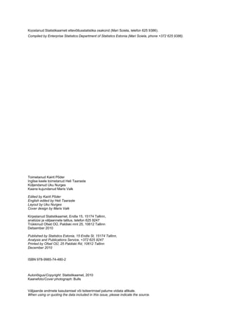 Koostanud Statistikaameti ettevõtlusstatistika osakond (Mari Soiela, telefon 625 9386).
Compiled by Enterprise Statistics Department of Statistics Estonia (Mari Soiela, phone +372 625 9386).




Toimetanud Kairit Põder
Inglise keele toimetanud Heli Taaraste
Küljendanud Uku Nurges
Kaane kujundanud Maris Valk

Edited by Kairit Põder
English edited by Heli Taaraste
Layout by Uku Nurges
Cover design by Maris Valk

Kirjastanud Statistikaamet, Endla 15, 15174 Tallinn,
analüüsi ja väljaannete talitus, telefon 625 9247
Trükkinud Ofset OÜ, Paldiski mnt 25, 10612 Tallinn
Detsember 2010

Published by Statistics Estonia, 15 Endla St, 15174 Tallinn,
Analysis and Publications Service, +372 625 9247
Printed by Ofset OÜ, 25 Paldiski Rd, 10612 Tallinn
December 2010


ISBN 978-9985-74-480-2



Autoriõigus/Copyright: Statistikaamet, 2010
Kaanefoto/Cover photograph: Bulls


Väljaande andmete kasutamisel või tsiteerimisel palume viidata allikale.
When using or quoting the data included in this issue, please indicate the source.
 
