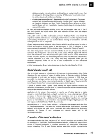 EESTI ID-KAART ID CARD IN ESTONIA




        obtained using the Internet, mobile or landline phone, or paying in cash in more than
        80 sales points. Checking officers are carrying GPRS-enabled handheld terminals
        for quick and automatic entitlement checking.
     Partial replacement of driver’s documents. Almost all police cars in Estonia are
        equipped with devices for querying information from the driver’s license database,
        car insurance databases and Motor Vehicle Registration Centre. When a car driver
        has his ID card with him, it would allow checking the identity and retrieving all other
        relevant information.
All main web-based applications requiring strong user authentication make use of the ID
card both in public and private sector. Most sites supporting ID card login also support
Mobile-ID. (Figure 2)
In the public sector, one of the most notable services is the Citizen Portal, which links to the
majority of available public services via a single point of entrance. Another important service
is provided by the Estonian Tax and Customs Board allowing tax declarations online for
natural persons as well as companies.
ID card is also an enabler of Internet voting (iVoting), which is an official method of voting in
Estonia and produces binding results. It was introduced in 2005 for elections of local
governments and repeated in 2007 for elections of the Parliament of Estonia. (Figure 3)
One of the most popular e-services accessible with the ID card is e-school (e-kool). Internet
banking is the most popular e-service in the private sector, although logging into Internet
banks with an ID card is not the most popular option. In the financial sector, the Estonian
Central Securities Register and Pension Register also make use of ID card authentication.
Telecom companies (e.g. Elion, EMT, Tele2) and utility companies (water, gas and
electricity companies) make use of the ID card authentication in their self-service
environments.
A list of sites accepting ID card authentication can be found on http://id.ee/?id=11456.


Digital signatures with eID
One of the main reasons for introducing the ID card was the implementation of the Digital
Signatures Act and provision of means for digital signing for Estonian residents. Software
tools intended for end users and system integrators were released in 2002, they are
accessible free of charge, and have so far been developed further on a constant basis. As a
result, Estonians are sharing a common understanding of digitally signed documents in file
form, fully standardized and widely accepted by everyone, including courts.
A piece of software called DigiDoc Client, allowing for digital signature creation and
verification, comes with a package of the ID card software and it can be installed on every
computer with a smartcard reader attached.
Application of this software has resulted in massive use of digital signing as digital
signatures created with those tools are legally equivalent to a hand-written signature. There
are cases in the law where digital signatures are considered even to be stronger than
handwritten ones (e.g. in the establishment of companies). Digital signatures are massively
pushed by Internet banks as all transactions are required to be signed digitally (in case the
user logged in with his ID card or Mobile-ID passwords).
Personalization of ID card is carried out by AS TRÜB Baltic that requests certificates from
AS Sertifitseerimiskeskus. The latter also provides after-service (PIN renewal, certificate
renewal, etc.) through the bank offices (Swedbank and SEB) operating as registration
authorities. In Estonia, ID card certificates are currently issued only by AS
Sertifitseerimiskeskus.


Promotion of the use of applications
Sertifitseerimiskeskus has been the centre of eID support, promotion and excellence from
the very launch of the ID card. Sertifitseerimiskeskus operates a 24/4 phone support (short
number 1777) initially designated for certificate suspension only but providing full end-user
support nowadays. The ID card focused website www.id.ee contains comprehensive



                                                           INFOÜHISKOND INFORMATION SOCIETY         29
 