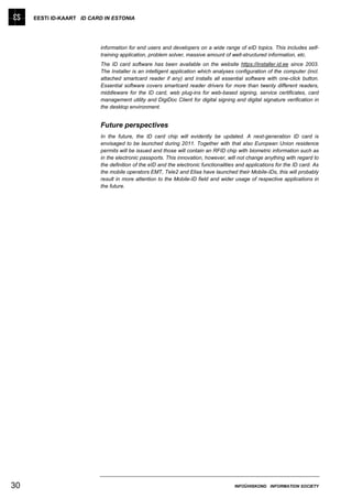 EESTI ID-KAART ID CARD IN ESTONIA




                          information for end users and developers on a wide range of eID topics. This includes self-
                          training application, problem solver, massive amount of well-structured information, etc.
                          The ID card software has been available on the website https://installer.id.ee since 2003.
                          The Installer is an intelligent application which analyses configuration of the computer (incl.
                          attached smartcard reader if any) and installs all essential software with one-click button.
                          Essential software covers smartcard reader drivers for more than twenty different readers,
                          middleware for the ID card, web plug-ins for web-based signing, service certificates, card
                          management utility and DigiDoc Client for digital signing and digital signature verification in
                          the desktop environment.


                          Future perspectives
                          In the future, the ID card chip will evidently be updated. A next-generation ID card is
                          envisaged to be launched during 2011. Together with that also European Union residence
                          permits will be issued and those will contain an RFID chip with biometric information such as
                          in the electronic passports. This innovation, however, will not change anything with regard to
                          the definition of the eID and the electronic functionalities and applications for the ID card. As
                          the mobile operators EMT, Tele2 and Elisa have launched their Mobile-IDs, this will probably
                          result in more attention to the Mobile-ID field and wider usage of respective applications in
                          the future.




30                                                                                   INFOÜHISKOND INFORMATION SOCIETY
 