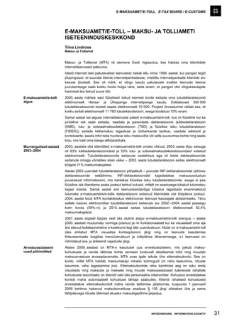 E-MAKSUAMET/E-TOLL E-TAX BOARD / E-CUSTOMS




                       E-MAKSUAMET/E-TOLL – MAKSU- JA TOLLIAMETI
                       ISETEENINDUSKESKKOND
                       Tiina Lindroos
                       Maksu- ja Tolliamet


                       Maksu- ja Tolliamet (MTA) oli esimene Eesti riigiasutus, kes hakkas oma klientidele
                       internetiteenuseid pakkuma.
                       Ideed interneti teel pakutavatest teenustest hakati ellu viima 1999. aastal, kui pangad tegid
                       jõupingutusi, et suunata kliente internetipankadesse, mistõttu internetipankade klientide arv
                       kasvas jõudsalt. See oli märk, et võrgu kaudu pakutavate avalike teenuste laiema
                       juurutamisega saab kokku hoida hulga raha, seda enam, et pangad olid võrgukasutajate
                       harimisel ära teinud suure töö.
E-maksuameti/e-tolli   2000. aasta märtsis said füüsilised isikud esimest korda esitada oma tuludeklaratsioonid
algus                  elektroonselt Hansa- ja Ühispanga internetipanga kaudu. Eeldatavast 300 000
                       tuludeklaratsioonist loodeti saada elektroonselt 10 000. Projekti õnnestumist näitab see, et
                       kokku esitati elektroonselt 11 760 tuludeklaratsiooni, seega loodetust 10% enam.
                       Samal aastal sai alguse internetiteenuste pakett e-maksuamet/e-toll, kus nii füüsiline kui ka
                       juriidiline isik saab esitada, vaadata ja parandada deklaratsioone (käibedeklaratsioon
                       (KMD), tulu- ja sotsiaalmaksudeklaratsioon (TSD) ja füüsilise isiku tuludeklaratsioon
                       (FIDEK)), esitada käibemaksu tagastuse ja ümberkande taotlusi, vaadata saldosid ja
                       kontokaarte, saada infot teda huvitava isiku maksuvõla või selle puudumise kohta ning saata
                       kirju, mis loeti oma käega allkirjastatuks.
Murrangulised aastad   2003. aastaks olid ettevõtted e-maksuameti/e-tolli omaks võtnud. 2003. aasta lõpu seisuga
2003–2004              oli 63% käibedeklaratsioonidest ja 53% tulu- ja sotsiaalmaksudeklaratsioonidest esitatud
                       elektroonselt. Tuludeklaratsioonide esitanute osatähtsus aga oli teiste deklaratsioonide
                       esitanute omaga võrreldes siiski väike – 2002. aasta tuludeklaratsiooni esitas elektroonselt
                       kõigest 21% maksumaksjatest.
                       Aastal 2003 uuendati tuludeklaratsiooni põhjalikult – juurutati INF-deklaratsioonidel põhinev
                       deklaratsioonide eeltäitmine. INF-deklaratsioonidel kajastatakse maksusoodustusi
                       puudutavat informatsiooni, mis kantakse füüsilise isiku tuludeklaratsioonile, seega ei pea
                       füüsiline isik tõendama aasta jooksul tehtud kulusid, millelt on seadusega lubatud tulumaksu
                       tagasi küsida. Samal aastal anti teenusstandardiga lubadus tagastada enammakstud
                       tulumaks e-maksuametis/e-tollis deklaratsiooni esitanud klientidele viie tööpäeva jooksul.
                       2004. aastal loodi MTA kontaktkeskus elektroonse teenuse kasutajate abistamiseks. Tänu
                       sellele kasvas elektroonilise tuludeklaratsiooni esitanute arv 2002.–2004. aastal peaaegu
                       kolm korda (59%-ni) ja 2010. aastal esitas tuludeklaratsiooni elektroonselt 92,4%
                       maksumaksjatest.
                       2007. aasta sügisel lõppes veel üks oluline etapp e-maksuameti/e-tolli arengus – alates
                       2000. aastast muutumatu vormiga püsinud ja nii funktsionaalselt kui ka visuaalselt oma aja
                       ära elanud kollakasroheline e-keskkond tegi läbi uuenduskuuri. Nüüd on e-maksuamet/e-toll
                       üles ehitatud MTA visuaalse kontseptsiooni järgi ning on teenuste kasutamise
                       lihtsustamiseks loogilise menüüstruktuuri ja rollipõhise lähenemisega, s.t teenused on
                       rühmitatud era- ja ärikliendi vajaduste järgi.
Arvestussüsteemi       Alates 2009. aastast on MTA-s kasutusel uus arvestussüsteem, mis pakub maksu-
uued põhimõtted        kohustuste ja nende täitmise kohta senisest tunduvalt detailsemat infot ning muudab
                       maksuarvestuse arusaadavamaks. MTA avas igale isikule ühe ettemaksukonto. See on
                       konto, millel MTA haldab maksumaksja rahalisi toiminguid (nt raha laekumine, nõuete
                       tasumine, raha tagastamine jne). Ettemaksukontole raha kandmise aeg on isiku enda
                       otsustada ning maksude ja maksete ning muude maksuseadusest tulenevate rahaliste
                       kohustuste tasumiseks on kliendil vaid üks personaalne viitenumber. Kohustus arvestatakse
                       kontolt maha automaatselt kohustuse tähtaja saabudes. Kliendi rahalised kohustused
                       arvestatakse ettemaksukontolt maha nende tekkimise järjekorras, kusjuures 1. jaanuaril
                       2009 kehtima hakanud maksukorralduse seaduse § 105 järgi võetakse ühe ja sama
                       tähtpäevaga nõuete täitmisel aluseks maksuliigipõhine järjestus.




                                                                                INFOÜHISKOND INFORMATION SOCIETY       31
 