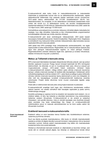 E-MAKSUAMET/E-TOLL E-TAX BOARD / E-CUSTOMS




                   E-maksuamet/e-toll aitab kokku hoida nii maksudeklaratsioonide ja maksuteadete
                   trükkimisele ja postitamisele kuluvat raha kui ka deklaratsioonide sisestamisele, vigaste
                   deklaratsioonide töötlemisele ning vastavate teatiste saatmisele kuluvat inimressurssi.
                   2010. aastal laekus elektrooniliselt üle 513 000 tuludeklaratsiooni (92,4% tulu-
                   deklaratsioonidest). Kui arvestada, et ühe deklaratsiooni andmebaasi sisestamiseks kulub
                   umbes neli minutit (s.o 15 deklaratsiooni tunnis), siis ainuüksi tuludeklaratsioonide
                   sisestamisel säästsime 34 200 töötundi. Deklaratsioonide trükkimisele kulus 2000. aastal üle
                   1,6 miljoni krooni, 2009. aastal aga 173 000 krooni.
                   Andmetöötluse automatiseerimine ja andmete ristkasutus võimaldab jälgida maksulaekumisi
                   reaalajas, tuua välja võimalikke maksuriske ja tänu infosüsteemidesse programmeeritud
                   kontrollireeglitele vähendab see inimliku eksimise võimalust.
                   E-maksuamet/e-toll pani aluse andmekogude ristkasutamisele. 2001. aastal kaasati
                   kasusaajana Sotsiaalkindlustusamet, Keskkriminaalpolitsei, Riigihangete Amet, Haigekassa
                   ja kohtutäiturid ning maksuamet töötas andmete ristkasutamiseks välja konkreetse asutuse
                   vajadustest lähtuvad e-teenuste paketid.
                   2005. aastal liitus MTA portaaliga X-tee (infosüsteemide andmevahetuskiht), mis tagab
                   riigiasutustele turvalise teabevahetuse. Riigiametitele, kel on maksukorralduse seaduse järgi
                   õigus teha päringuid maksukohustuslaste registris, on viidud päringud X-teesse.
                   Riigiametitevaheline andmete ristkasutus tagab kiire, ajakohase ja turvalise infovahetuse,
                   säästes inimressurssi ning posti- ja paberikulu.


                   Maksu- ja Tolliameti e-teenuste areng
                   MTA e-teenuseid täiendatakse kasutajate ettepanekutest lähtudes pidevalt, sest aja jooksul
                   klientide vajadused muutuvad. Praegu teevad inimesed keskmiselt üle 95% toimingutest
                   elektrooniliselt, mis tähendab, et nad on muudatused hästi vastu võtnud ja ootavad just
                   mugavusteenuste        arengut.  2010. aastal     hakati    analüüsima      võimalust    lisada
                   e-maksuametisse/e-tolli süsteem, millega äriklient saaks sõlmida e-teenuste kasutamise
                   lepingut, volitada e-teenuste kasutajat või taotleda talle kasutajaõigusi. Eeldatavasti valmib
                   volituste/kasutajaõiguste andmise süsteem 2011. aasta lõpuks ja sellega luuakse ärikliendile
                   võimalus sõlmida e-teenuste kasutamise leping elektroonselt ja anda oma töötajatele või
                   võtta neilt ära kasutajaõigusi turvaliselt e-maksuameti/e-tolli keskkonnas ametnike
                   vahenduseta. Projekti eduka elluviimise korral muutub e-teenustele ligipääs veelgi
                   lihtsamaks.
                   Peale selle on elektroonsete teenuste pidev areng tingitud seaduste muudatustest.
                   E-maksuameti/e-tolli projektiga loodi tugev alus infoühiskonna arendamiseks avalikus
                   sektoris tasemel, mis vastaks võimalikult hästi kasutajate vajadustele ja peaks sammu
                   infotehnoloogia arenguga.
                   Koostöös pankadega ja vajaduse korral ka erasektori abi kasutades loodi süsteem, mis on
                   mõeldud selleks, et teha riigi kodanike ja ettevõtete teenindamine ning andmevahetuse
                   haldamise süsteem tõhusamaks. E-maksuamet/e-toll ei ole piiratud ja isoleeritud
                   infosüsteem, vaid paindlik lahendus, mida on võimalik kasutajate uute nõudmiste kohaselt
                   edasi arendada ning teiste süsteemidega liita. Seega on e-maksuametil/e-tollil
                   märkimisväärne panus nii maksude administreerimise kui ka terve avaliku sektori töö
                   tõhusamaks muutmisel.


                   Erakliendi teenused e-maksuametis/e-tollis
Enam kasutatavad   Erakliendi valikus on enim kasutatav teenus füüsilise isiku tuludeklaratsiooni esitamise,
teenused           vaatamise ja printimise võimalus.
                   Suurt osa kliente puudutab maamaksuteenus, mille kaudu on võimalik maamaksuteadet
                   vaadata ja printida või jälgida kliendile kuuluvaid kinnistuid, maksustamise infot ja tasutavat
                   maamaksu summat, loobuda paberil maamaksuteatest ning tellida info maamaksuteate
                   koostamise kohta oma e-posti aadressile.
                   Olulised ja informatiivsed teenused eraisikule on väljamaksete ja tasumiste rubriigis, sest
                   nende abil on võimalik pidevalt jälgida, kas tööandja on deklareerinud temale tehtud



                                                                             INFOÜHISKOND INFORMATION SOCIETY        33
 