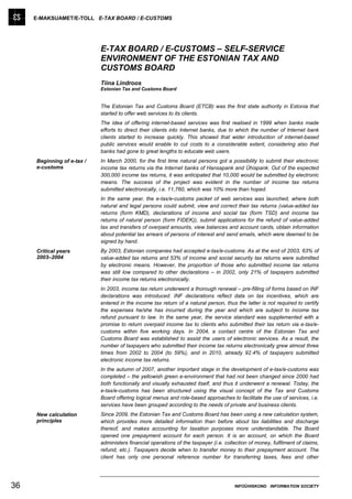 E-MAKSUAMET/E-TOLL E-TAX BOARD / E-CUSTOMS




                            E-TAX BOARD / E-CUSTOMS – SELF-SERVICE
                            ENVIRONMENT OF THE ESTONIAN TAX AND
                            CUSTOMS BOARD
                            Tiina Lindroos
                            Estonian Tax and Customs Board


                            The Estonian Tax and Customs Board (ETCB) was the first state authority in Estonia that
                            started to offer web services to its clients.
                            The idea of offering internet-based services was first realised in 1999 when banks made
                            efforts to direct their clients into Internet banks, due to which the number of Internet bank
                            clients started to increase quickly. This showed that wider introduction of internet-based
                            public services would enable to cut costs to a considerable extent, considering also that
                            banks had gone to great lengths to educate web users.
     Beginning of e-tax /   In March 2000, for the first time natural persons got a possibility to submit their electronic
     e-customs              income tax returns via the Internet banks of Hansapank and Ühispank. Out of the expected
                            300,000 income tax returns, it was anticipated that 10,000 would be submitted by electronic
                            means. The success of the project was evident in the number of income tax returns
                            submitted electronically, i.e. 11,760, which was 10% more than hoped.
                            In the same year, the e-tax/e-customs packet of web services was launched, where both
                            natural and legal persons could submit, view and correct their tax returns (value-added tax
                            returns (form KMD), declarations of income and social tax (form TSD) and income tax
                            returns of natural person (form FIDEK)), submit applications for the refund of value-added
                            tax and transfers of overpaid amounts, view balances and account cards, obtain information
                            about potential tax arrears of persons of interest and send emails, which were deemed to be
                            signed by hand.
     Critical years         By 2003, Estonian companies had accepted e-tax/e-customs. As at the end of 2003, 63% of
     2003–2004              value-added tax returns and 53% of income and social security tax returns were submitted
                            by electronic means. However, the proportion of those who submitted income tax returns
                            was still low compared to other declarations – in 2002, only 21% of taxpayers submitted
                            their income tax returns electronically.
                            In 2003, income tax return underwent a thorough renewal – pre-filling of forms based on INF
                            declarations was introduced. INF declarations reflect data on tax incentives, which are
                            entered in the income tax return of a natural person, thus the latter is not required to certify
                            the expenses he/she has incurred during the year and which are subject to income tax
                            refund pursuant to law. In the same year, the service standard was supplemented with a
                            promise to return overpaid income tax to clients who submitted their tax return via e-tax/e-
                            customs within five working days. In 2004, a contact centre of the Estonian Tax and
                            Customs Board was established to assist the users of electronic services. As a result, the
                            number of taxpayers who submitted their income tax returns electronically grew almost three
                            times from 2002 to 2004 (to 59%), and in 2010, already 92.4% of taxpayers submitted
                            electronic income tax returns.
                            In the autumn of 2007, another important stage in the development of e-tax/e-customs was
                            completed – the yellowish green e-environment that had not been changed since 2000 had
                            both functionally and visually exhausted itself, and thus it underwent a renewal. Today, the
                            e-tax/e-customs has been structured using the visual concept of the Tax and Customs
                            Board offering logical menus and role-based approaches to facilitate the use of services, i.e.
                            services have been grouped according to the needs of private and business clients.
     New calculation        Since 2009, the Estonian Tax and Customs Board has been using a new calculation system,
     principles             which provides more detailed information than before about tax liabilities and discharge
                            thereof, and makes accounting for taxation purposes more understandable. The Board
                            opened one prepayment account for each person. It is an account, on which the Board
                            administers financial operations of the taxpayer (i.e. collection of money, fulfilment of claims,
                            refund, etc.). Taxpayers decide when to transfer money to their prepayment account. The
                            client has only one personal reference number for transferring taxes, fees and other




36                                                                                     INFOÜHISKOND INFORMATION SOCIETY
 
