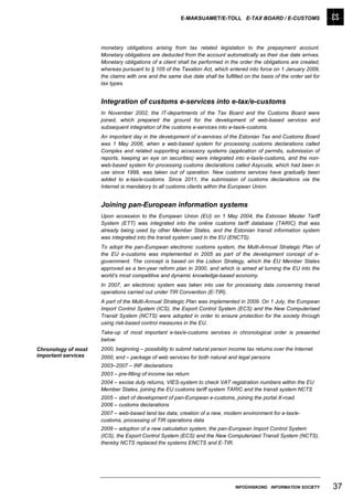 E-MAKSUAMET/E-TOLL E-TAX BOARD / E-CUSTOMS




                     monetary obligations arising from tax related legislation to the prepayment account.
                     Monetary obligations are deducted from the account automatically as their due date arrives.
                     Monetary obligations of a client shall be performed in the order the obligations are created,
                     whereas pursuant to § 105 of the Taxation Act, which entered into force on 1 January 2009,
                     the claims with one and the same due date shall be fulfilled on the basis of the order set for
                     tax types.


                     Integration of customs e-services into e-tax/e-customs
                     In November 2002, the IT-departments of the Tax Board and the Customs Board were
                     joined, which prepared the ground for the development of web-based services and
                     subsequent integration of the customs e-services into e-tax/e-customs.
                     An important day in the development of e-services of the Estonian Tax and Customs Board
                     was 1 May 2006, when a web-based system for processing customs declarations called
                     Complex and related supporting accessory systems (application of permits, submission of
                     reports, keeping an eye on securities) were integrated into e-tax/e-customs, and the non-
                     web-based system for processing customs declarations called Asycuda, which had been in
                     use since 1999, was taken out of operation. New customs services have gradually been
                     added to e-tax/e-customs. Since 2011, the submission of customs declarations via the
                     Internet is mandatory to all customs clients within the European Union.


                     Joining pan-European information systems
                     Upon accession to the European Union (EU) on 1 May 2004, the Estonian Master Tariff
                     System (ETT) was integrated into the online customs tariff database (TARIC) that was
                     already being used by other Member States, and the Estonian transit information system
                     was integrated into the transit system used in the EU (ENCTS).
                     To adopt the pan-European electronic customs system, the Multi-Annual Strategic Plan of
                     the EU e-customs was implemented in 2005 as part of the development concept of e-
                     government. The concept is based on the Lisbon Strategy, which the EU Member States
                     approved as a ten-year reform plan in 2000, and which is aimed at turning the EU into the
                     world’s most competitive and dynamic knowledge-based economy.
                     In 2007, an electronic system was taken into use for processing data concerning transit
                     operations carried out under TIR Convention (E-TIR).
                     A part of the Multi-Annual Strategic Plan was implemented in 2009. On 1 July, the European
                     Import Control System (ICS), the Export Control System (ECS) and the New Computerised
                     Transit System (NCTS) were adopted in order to ensure protection for the society through
                     using risk-based control measures in the EU.
                     Take-up of most important e-tax/e-customs services in chronological order is presented
                     below.
Chronology of most   2000, beginning – possibility to submit natural person income tax returns over the Internet
important services   2000, end – package of web services for both natural and legal persons
                     2003–2007 – INF declarations
                     2003 – pre-filling of income tax return
                     2004 – excise duty returns, VIES-system to check VAT registration numbers within the EU
                     Member States, joining the EU customs tariff system TARIC and the transit system NCTS
                     2005 – start of development of pan-European e-customs, joining the portal X-road
                     2006 – customs declarations
                     2007 – web-based land tax data; creation of a new, modern environment for e-tax/e-
                     customs, processing of TIR operations data
                     2009 – adoption of a new calculation system, the pan-European Import Control System
                     (ICS), the Export Control System (ECS) and the New Computerized Transit System (NCTS),
                     thereby NCTS replaced the systems ENCTS and E-TIR.




                                                                              INFOÜHISKOND INFORMATION SOCIETY        37
 