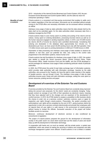E-MAKSUAMET/E-TOLL E-TAX BOARD / E-CUSTOMS




                          2010 – introduction of the internal Excise Movement and Control System JVIS, the pan-
                          European Excise Movement and Control System EMCS, and the sales tax return for
                          enterprises operating in Tallinn.
     Benefits of e-tax/   E-tax/e-customs is a convenient and time-saving environment that enables to settle one’s
     e-customs            tax matters regardless of the time and place. Documents can be submitted without actually
                          coming to the ETCB office and necessary information can be accessed without contacting
                          an official.
                          Interbase cross-usage of data by state authorities means that the data already held by the
                          state shall not be submitted again, for the state authorities obtain necessary data from a
                          database managed by the ETCB.
                          E-tax/e-customs helps to save money spent on printing and posting of tax returns and tax
                          notices, money spent on entering declarations, processing incorrect returns as well as on
                          the human resources engaged in sending respective notices. In 2010, over 513,000 income
                          tax returns (92.4% of income tax returns) were submitted electronically. Considering that
                          entering one declaration in the database takes approximately four minutes (i.e. 15
                          declarations per hour), we have saved 34,200 working hours only with that operation. Over
                          1.6 million kroons were spent on printing declarations in 2000 and 173,000 kroons in 2009.
                          Automation of data processing and interbase cross-usage of data enables to observe tax
                          collection in real time, point out potential tax risks, and, owing to the control rules
                          programmed in the information systems, reduce human error.
                          E-tax/e-customs has laid foundations for interbase cross-usage of data. In 2001, the system
                          also started to benefit the Social Insurance Board, Central Criminal Police, Public
                          Procurement Office, Health Insurance Fund and the bailiffs, and the ETCB developed e-
                          service packages for interbase cross-usage of data considering particular needs of particular
                          authorities.
                          In 2005, the ETCB joined the portal X-road (data exchange layer of information systems),
                          which provides state authorities with safe information exchange. Inquiries by the state
                          authorities, who pursuant to the Taxation Act have the right to make inquiries in the register
                          of taxable persons, now go through X-road. The interbase cross-usage of data by state
                          authorities ensures quick, timely and safe information exchange, cutting the costs spent on
                          human resources, posting services and paper.


                          Development of e-services of the Estonian Tax and Customs
                          Board
                          E-services provided by the Estonian Tax and Customs Board are constantly being improved,
                          taking into account user proposals, for the clients’ needs are constantly changing. Today,
                          people conduct an average of over 95% of their operations by electronic means, meaning
                          that they have adjusted well to the changes and are expectant of the development of
                          comfort services. In 2010, the ETCB started to analyse a possibility to offer business clients
                          the chance to enter into an e-services contract, authorise e-service users or apply for
                          respective user rights through e-tax/e-customs. Presumably, the system providing such
                          authorisations/ user rights will be completed by the end of 2011, giving business clients the
                          opportunity to enter into e-services contracts electronically and provide their employees with
                          (or deprive them of) user rights in a safe manner in the environment of e-tax/e-customs
                          without having to contact the officials. Successful execution of the project will further
                          facilitate access to e-services.
                          Moreover, continuous development of electronic services is also conditioned by
                          amendments to legislation.
                          The project of e-tax/e-customs prepared the ground for the development of information
                          society in the public sector at a level which would best suit the needs of users and would
                          keep up with the development of information technology.
                          In cooperation with banks and, as much as needed, with the private sector, a system was
                          established, which was aimed at making the servicing of citizens and companies and data
                          exchange management system more efficient. E-tax/e-customs is not a limited or isolated




38                                                                                 INFOÜHISKOND INFORMATION SOCIETY
 