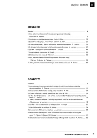 SISUKORD CONTENTS




SISUKORD
Saateks...............................................................................................................................   4
1. Info- ja kommunikatsioonitehnoloogia arenguseire järeldused ja
    soovitused K. Rebane ...................................................................................................             6
2. Infoühiskonna poliitikakujundamisest Eestis K. Rits ...................................................... 15
3. Eesti ID-kaardi ajalugu, hetkeolukord ja tulevik K. Pihl .................................................. 20
4. E-maksuamet/e-toll – Maksu- jaTolliameti iseteeninduskeskkond T. Lindroos .............. 31
5. E-äriregistri ettevõtjaportaal kui tõhus bürokraatiavähendaja V. Laansoo ..................... 41
6. eSTAT – veebipõhine andmeesituskanal T. Sillajõe...................................................... 47
7. Infotehnoloogia kasutamine M. Soiela ........................................................................... 52
8. Elektroonilise side areng L. Adamson............................................................................ 63
9. Info- ja kommunikatsioonitehnoloogia sektori ettevõtete areng
    T. Pärson, R. Nestor, M. Põldsaar.................................................................................. 70
10. Info- ja kommunikatsioonitehnoloogia Eesti väliskaubanduses R. Kerner ................... 82




CONTENTS
Foreword ............................................................................................................................    5
1. Information and communication technologies foresight: conclusions and policy
   recommendations K. Rebane ....................................................................................... 11
2. Development of information society policy in Estonia K. Rits......................................... 17
3. ID card in Estonia – history, present day and future K. Pihl........................................... 26
4. E-Tax Board / E-Customs – self-service environment of the Estonian Tax and Customs
   Board T. Lindroos ......................................................................................................... 36
5. The e-Commercial Register Company Registration Portal as an efficient minimizer
    of bureaucracy V. Laansoo............................................................................................ 45
6. eSTAT – web-based channel for data provision T. Sillajõe ........................................... 50
7. Use of information technology M. Soiela ....................................................................... 59
8. Development of telecommunications L. Adamson ......................................................... 68
9. Development of enterprises in the information and communication technologies
    sector T. Pärson, R. Nestor, M. Põldsaar ...................................................................... 77
10. Information and communication technology in foreign trade of Estonia R. Kerner....... 89




                                                                                      INFOÜHISKOND INFORMATION SOCIETY                       3
 