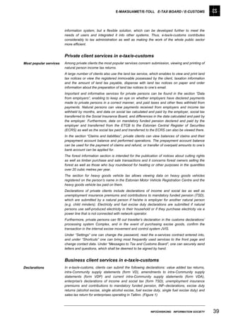 E-MAKSUAMET/E-TOLL E-TAX BOARD / E-CUSTOMS




                        information system, but a flexible solution, which can be developed further to meet the
                        needs of users and integrated it into other systems. Thus, e-tax/e-customs contributes
                        considerably to tax administration as well as making the work of the whole public sector
                        more efficient.


                        Private client services in e-tax/e-customs
Most popular services   Among private clients the most popular services concern submission, viewing and printing of
                        natural person income tax returns.
                        A large number of clients also use the land tax service, which enables to view and print land
                        tax notices or view the registered immovable possessed by the client, taxation information
                        and the amount of land tax payable, dispense with land tax notices on paper and order
                        information about the preparation of land tax notices to one’s email.
                        Important and informative services for private persons can be found in the section “Data
                        from employers”, enabling to keep an eye on whether employers have declared payments
                        made to private persons in a correct manner, and paid taxes and other fees withheld from
                        payments. Natural persons can view payments received from employers and income tax
                        withheld by months, and data on social tax calculated and paid by the employer, social tax
                        transferred to the Social Insurance Board, and differences in the data calculated and paid by
                        the employer. Furthermore, data on mandatory funded pension declared and paid by the
                        employer and transferred from the ETCB to the Estonian Central Register of Securities
                        (ECRS) as well as the social tax paid and transferred to the ECRS can also be viewed there.
                        In the section “Claims and liabilities”, private clients can view balances of claims and their
                        prepayment account balance and performed operations. The prepayment account balance
                        can be used for the payment of claims and refund, or transfer of overpaid amounts to one’s
                        bank account can be applied for.
                        The forest information section is intended for the publication of notices about cutting rights
                        as well as timber purchase and sale transactions and it concerns forest owners selling the
                        forest as well as those who buy roundwood for heating or other purposes in the quantities
                        over 20 cubic metres per year.
                        The section for heavy goods vehicle tax allows viewing data on heavy goods vehicles
                        registered on the person’s name in the Estonian Motor Vehicle Registration Centre and the
                        heavy goods vehicle tax paid on them.
                        Declarations of private clients include declarations of income and social tax as well as
                        unemployment insurance premiums and contributions to mandatory funded pension (TSD),
                        which are submitted by a natural person if he/she is employer for another natural person
                        (e.g. child minders). Electricity and fuel excise duty declarations are submitted if natural
                        persons use self-produced electricity in their household or if they purchase electricity via a
                        power line that is not connected with network operator.
                        Furthermore, private persons can fill out traveller’s declaration in the customs declarations’
                        processing system Complex, and in the event of purchasing excise goods, confirm the
                        transaction in the internal excise movement and control system JVIS.
                        Under “Settings” one can change the password, read the e-services contract entered into,
                        and under “Shortcuts” one can bring most frequently used services to the front page and
                        change contact data. Under “Messages to Tax and Customs Board”, one can securely send
                        letters and questions, which shall be deemed to be signed by hand.


                        Business client services in e-tax/e-customs
Declarations            In e-tax/e-customs, clients can submit the following declarations: value added tax returns,
                        intra-Community supply statements (form VD), amendments to intra-Community supply
                        statements (form VDP) and current intra-Community supply statements (form VDA),
                        enterprise's declarations of income and social tax (form TSD), unemployment insurance
                        premiums and contributions to mandatory funded pension, INF–declarations, excise duty
                        returns (alcohol excise, single alcohol excise, fuel excise duty, single fuel excise duty) and
                        sales tax return for enterprises operating in Tallinn. (Figure 1)



                                                                                 INFOÜHISKOND INFORMATION SOCIETY        39
 