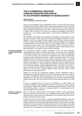 E-ÄRIREGISTRI ETTEVÕTJAPORTAAL E-COMMERCIAL REGISTER COMPANY REGISTRATION PORTAL




                        THE E-COMMERCIAL REGISTER
                        COMPANY REGISTRATION PORTAL
                        AS AN EFFICIENT MINIMIZER OF BUREAUCRACY
                        Vesta Laansoo
                        Centre of Registers and Information Systems


                        The E-Commercial Register Company Registration Portal is a portal created by the Centre
                        of Registers and Information Systems (RIK), through which entrepreneurs can communicate
                        with the registration departments of county courts without the aid of a Notary Public and
                        without visiting the registration department. RIK is a state agency working under the Ministry
                        of Justice. RIK’s main goal is to provide an innovative and integrated environment of
                        e-services for a more efficient implementation of governmental administration, law and
                        criminal policy.
                        RIK administers and develops several registers and information systems important to both
                        the state and citizens. These include the E-Commercial Register, E-Notary and E-Land
                        Register as well as other legal information systems (court information system, electronic
                        monitoring of prisoners released on parole, Probation Supervision Register, State Register
                        of Criminal Matters, Prisoner Register, E-file, etc.). RIK cooperates with the IT institutions
                        and agencies of other states, and internal cooperation within the European Union is
                        continually expanding. The solutions and developments created by RIK’s specialists have
                        attracted interest in a lot of states in Europe as well as elsewhere.
E-Commercial Register   The E-Commercial Register Company Registration Portal has been recognised
Company Registration    internationally and the Portal even holds a world record. The record was set in 2009, when
Portal                  at the InnoEstonia conference, under controlled conditions, a new company was established
                        in 18 minutes 3 seconds. This is believed to be the fastest time in which a private limited
                        company has been established in the world. In addition to Estonian citizens, the Company
                        Registration Portal can also be used by the citizens of many other states. It is currently
                        possible to log into the E-Commercial Register Company Registration Portal using Finnish,
                        Belgian and Portuguese ID cards and Lithuanian mobile-ID, and RIK is hoping that new
                        countries will be added soon. This possibility has expanded the potential number of users of
                        the E-Commercial Register Company Registration Portal to 20 million. The interest of
                        foreign entrepreneurs in the E-Commercial Register Company Registration Portal is already
                        apparent, as ID cards from the above mentioned states have been used on nearly
                        900 occasions for accessing the Portal.
                        Besides the fact that the E-Commercial Register Company Registration Portal is
                        international and significantly simplifies the process of becoming an entrepreneur in Estonia,
                        the Portal has significantly reduced bureaucracy on the local level i.e. in court registry
                        departments. If in 2007 only 23% of those wishing to start a company submitted initial entry
                        petitions electronically, then in the first half of 2010 the percentage was already 79% (Table
                        1).
                        In case an amendment does not have to be formalised by a Notary Public, the
                        E-Commercial Register Company Registration Portal can also be used to submit petitions
                        for amending the registry data. Statistics on amendment entry petitions show a similar trend
                        with initial entry petitions – there is an increasing preference to submit petitions via the
                        Company Registration Portal (Table 2).
Electronic submission   RIK has continuously supplemented the E-Commercial Register Company Registration
of annual reports       Portal over the years and has made a lot of significant and necessary updates. At the
                        beginning of 2010 a major update was implemented in the Portal which also concerned the
                        electronic submission of annual reports.
                        In 2009, at the level of the government, a reporting organisation simplification project was
                        launched, the goal of which is to reduce requests for duplicate reports and data. In order to
                        enable users to receive required data without duplicate inquiry, it is necessary that the data
                        requested from the party subject to reporting requirements be of high quality, comparable
                        and quickly accessible. The basis for electronic reporting is taxonomy agreed upon at the
                        state level. This is comprised of a list of elements and the accompanying regulations and



                                                                                 INFOÜHISKOND INFORMATION SOCIETY        45
 