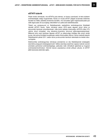 eSTAT – VEEBIPÕHINE ANDMEESITUSKANAL eSTAT – WEB-BASED CHANNEL FOR DATA PROVISION




              eSTATi tulevik
              Peale nende võimaluste, mis eSTATis juba olemas, on kavas uuendused, et teha süsteem
              andmeesitajale veelgi mugavamaks. Kavas on muuta eSTAT pelgast aruannete esitamise
              kanalist ka riikliku statistika levitamise kanaliks, mis tutvustaks igale majandusüksusele just
              selle tegevusala või suurusjärgu ettevõttele huvi pakkuvaid statistikatooteid.
              Täiesti uus arengusuund on Statistikaametis veebipõhine andmekogumine füüsilistelt
              isikutelt eSTATi kaudu. Seda võimalust pakuti 2010. aasta alguses olnud rahva ja
              eluruumide loenduse prooviloendusel, mille puhul eelistas küsimustiku eSTATis täita 21%
              valimis olnud inimestest, ning oktoobris–novembris toimunud põllumajandusloendusel.
              Mõlemal juhul avati loenduse alguses eSTAT ja sülearvutiga küsitleja käis ainult nende
              juures, kes polnud kindlaks kuupäevaks veebis küsimustikku täitnud. Sama meetodit plaanib
              Statistikaamet pärast 2011. aasta rahva ja eluruumide loendust rakendada ka teistes isiku-
              uuringutes.
              Elektroonilise andmekogumise võimaluse arendamine on üks Statistikaameti strateegilisi
              eesmärke praegusel strateegiaperioodil. Sellise eesmärgi seadmise vajadus tuleneb soovist
              arendada partnerlust andmeesitajatega, pakkudes neile võimalikult ajakohast ja mugavat
              andmeesitamisvõimalust. Interneti kasvav populaarsus annab põhjust uskuda, et eSTAT
              jääb kasutusse pikemaks ajaks.




                                                                        INFOÜHISKOND INFORMATION SOCIETY        49
 