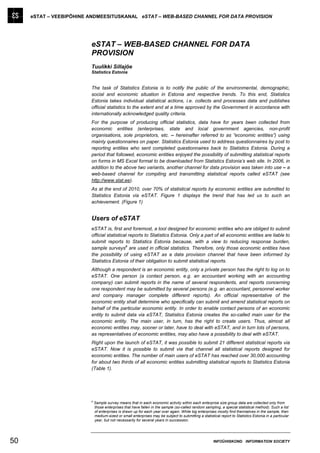 eSTAT – VEEBIPÕHINE ANDMEESITUSKANAL eSTAT – WEB-BASED CHANNEL FOR DATA PROVISION




                         eSTAT – WEB-BASED CHANNEL FOR DATA
                         PROVISION
                         Tuulikki Sillajõe
                         Statistics Estonia


                         The task of Statistics Estonia is to notify the public of the environmental, demographic,
                         social and economic situation in Estonia and respective trends. To this end, Statistics
                         Estonia takes individual statistical actions, i.e. collects and processes data and publishes
                         official statistics to the extent and at a time approved by the Government in accordance with
                         internationally acknowledged quality criteria.
                         For the purpose of producing official statistics, data have for years been collected from
                         economic entities (enterprises, state and local government agencies, non-profit
                         organisations, sole proprietors, etc. – hereinafter referred to as ”economic entities”) using
                         mainly questionnaires on paper. Statistics Estonia used to address questionnaires by post to
                         reporting entities who sent completed questionnaires back to Statistics Estonia. During a
                         period that followed, economic entities enjoyed the possibility of submitting statistical reports
                         on forms in MS Excel format to be downloaded from Statistics Estonia’s web site. In 2006, in
                         addition to the above two variants, another channel for data provision was taken into use – a
                         web-based channel for compiling and transmitting statistical reports called eSTAT (see
                         http://www.stat.ee).
                         As at the end of 2010, over 70% of statistical reports by economic entities are submitted to
                         Statistics Estonia via eSTAT. Figure 1 displays the trend that has led us to such an
                         achievement. (Figure 1)


                         Users of eSTAT
                         eSTAT is, first and foremost, a tool designed for economic entities who are obliged to submit
                         official statistical reports to Statistics Estonia. Only a part of all economic entities are liable to
                         submit reports to Statistics Estonia because, with a view to reducing response burden,
                                            a
                         sample surveys are used in official statistics. Therefore, only those economic entities have
                         the possibility of using eSTAT as a data provision channel that have been informed by
                         Statistics Estonia of their obligation to submit statistical reports.
                         Although a respondent is an economic entity, only a private person has the right to log on to
                         eSTAT. One person (a contact person, e.g. an accountant working with an accounting
                         company) can submit reports in the name of several respondents, and reports concerning
                         one respondent may be submitted by several persons (e.g. an accountant, personnel worker
                         and company manager complete different reports). An official representative of the
                         economic entity shall determine who specifically can submit and amend statistical reports on
                         behalf of the particular economic entity. In order to enable contact persons of an economic
                         entity to submit data via eSTAT, Statistics Estonia creates the so-called main user for the
                         economic entity. The main user, in turn, has the right to create users. Thus, almost all
                         economic entities may, sooner or later, have to deal with eSTAT, and in turn lots of persons,
                         as representatives of economic entities, may also have a possibility to deal with eSTAT.
                         Right upon the launch of eSTAT, it was possible to submit 21 different statistical reports via
                         eSTAT. Now it is possible to submit via that channel all statistical reports designed for
                         economic entities. The number of main users of eSTAT has reached over 30,000 accounting
                         for about two thirds of all economic entities submitting statistical reports to Statistics Estonia
                         (Table 1).




                         a
                             Sample survey means that in each economic activity within each enterprise size group data are collected only from
                             those enterprises that have fallen in the sample (so-called random sampling, a special statistical method). Such a list
                             of enterprises is drawn up for each year over again. While big enterprises mostly find themselves in the sample, then
                             medium-sized or small enterprises may be subject to submitting a statistical report to Statistics Estonia in a particular
                             year, but not necessarily for several years in succession.




50                                                                                                     INFOÜHISKOND INFORMATION SOCIETY
 
