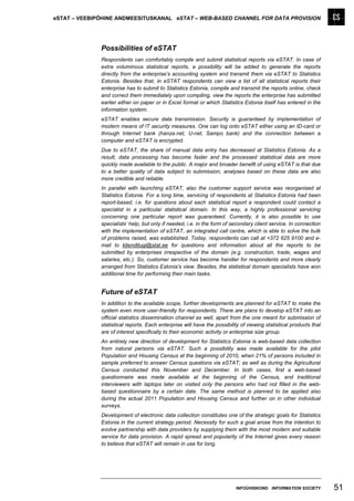 eSTAT – VEEBIPÕHINE ANDMEESITUSKANAL eSTAT – WEB-BASED CHANNEL FOR DATA PROVISION




              Possibilities of eSTAT
              Respondents can comfortably compile and submit statistical reports via eSTAT. In case of
              extra voluminous statistical reports, a possibility will be added to generate the reports
              directly from the enterprise’s accounting system and transmit them via eSTAT to Statistics
              Estonia. Besides that, in eSTAT respondents can view a list of all statistical reports their
              enterprise has to submit to Statistics Estonia, compile and transmit the reports online, check
              and correct them immediately upon compiling, view the reports the enterprise has submitted
              earlier either on paper or in Excel format or which Statistics Estonia itself has entered in the
              information system.
              eSTAT enables secure data transmission. Security is guaranteed by implementation of
              modern means of IT security measures. One can log onto eSTAT either using an ID-card or
              through Internet bank (hanza.net, U-net, Sampo bank) and the connection between a
              computer and eSTAT is encrypted.
              Due to eSTAT, the share of manual data entry has decreased at Statistics Estonia. As a
              result, data processing has become faster and the processed statistical data are more
              quickly made available to the public. A major and broader benefit of using eSTAT is that due
              to a better quality of data subject to submission, analyses based on these data are also
              more credible and reliable.
              In parallel with launching eSTAT, also the customer support service was reorganised at
              Statistics Estonia. For a long time, servicing of respondents at Statistics Estonia had been
              report-based, i.e. for questions about each statistical report a respondent could contact a
              specialist in a particular statistical domain. In this way, a highly professional servicing
              concerning one particular report was guaranteed. Currently, it is also possible to use
              specialists’ help, but only if needed, i.e. in the form of secondary client service. In connection
              with the implementation of eSTAT, an integrated call centre, which is able to solve the bulk
              of problems raised, was established. Today, respondents can call at +372 625 9100 and e-
              mail to klienditugi@stat.ee for questions and information about all the reports to be
              submitted by enterprises irrespective of the domain (e.g. construction, trade, wages and
              salaries, etc.). So, customer service has become handier for respondents and more clearly
              arranged from Statistics Estonia’s view. Besides, the statistical domain specialists have won
              additional time for performing their main tasks.


              Future of eSTAT
              In addition to the available scope, further developments are planned for eSTAT to make the
              system even more user-friendly for respondents. There are plans to develop eSTAT into an
              official statistics dissemination channel as well, apart from the one meant for submission of
              statistical reports. Each enterprise will have the possibility of viewing statistical products that
              are of interest specifically to their economic activity or enterprise size group.
              An entirely new direction of development for Statistics Estonia is web-based data collection
              from natural persons via eSTAT. Such a possibility was made available for the pilot
              Population and Housing Census at the beginning of 2010, when 21% of persons included in
              sample preferred to answer Census questions via eSTAT; as well as during the Agricultural
              Census conducted this November and December. In both cases, first a web-based
              questionnaire was made available at the beginning of the Census, and traditional
              interviewers with laptops later on visited only the persons who had not filled in the web-
              based questionnaire by a certain date. The same method is planned to be applied also
              during the actual 2011 Population and Housing Census and further on in other individual
              surveys.
              Development of electronic data collection constitutes one of the strategic goals for Statistics
              Estonia in the current strategy period. Necessity for such a goal arose from the intention to
              evolve partnership with data providers by supplying them with the most modern and suitable
              service for data provision. A rapid spread and popularity of the Internet gives every reason
              to believe that eSTAT will remain in use for long.




                                                                          INFOÜHISKOND INFORMATION SOCIETY          51
 