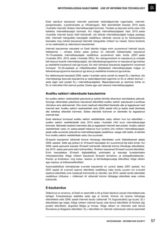INFOTEHNOLOOGIA KASUTAMINE USE OF INFORMATION TECHNOLOGY




Eesti elanikud kasutavad internetti peamiselt veebiväljaannete lugemiseks, interneti-
panganduseks, e-postinduseks ja infootsinguks. Neil eesmärkidel kasutas 2010. aasta
I kvartalis internetti üheksa internetikasutajat kümnest. Toodete ja teenuste kohta otsis infot
kaheksa internetikasutajat kümnest. Kui kõigist internetikasutajatest otsis 2010. aasta
I kvartalis interneti kaudu tööd kolmandik, siis töötute internetikasutajate hulgas peaaegu
kõik. Internetti mängudeks kasutajate osatähtsus väheneb vanuse ja ka haridustaseme
kasvades ning mehed kasutavad internetti mängudeks rohkem kui naised. Sama tendents
on ka veebiraadio ja -televisiooni kasutamisel.
Interneti kasutamise oskustest on Eesti elanike hulgas enim suurenenud interneti kaudu
helistamine – viimase kolme aasta jooksul on internetti helistamiseks kasutanud
16–74-aastaste internetikasutajate osatähtsus suurenenud kaks korda (2007. aasta
I kvartalis 29%, 2010. aasta I kvartalis 59%). Kui otsingumootorit on kasutanud ja e-kirjale
faili lisanud enamik internetikasutajaid, siis failivahetusprogramme on kasutanud iga kolmas
ja veebilehte koostanud vaid iga kuues. Ka neid võimalusi kasutavad sagedamini nooremad
inimesed. 16–24-aastaste ja mittetöötavatest üliõpilastest internetikasutajate hulgas on
failivahetusprogramme kasutanud iga teine ja veebilehte koostanud iga kolmas.
Kui elektronposti kasutasid 2009. aasta I kvartalis sama usinalt ka teised EL-i elanikud, siis
internetipanga teenuste kasutamine ja veebiväljaannete lugemine on EL-is vähem levinud –
seda tegid vaid pooled EL-i internetikasutajatest. Majutusteenuste ja reisimise kohta on
EL-is internetist infot otsinud pooled, Eestis aga vaid veerand internetikasutajatest.


Avaliku sektori rakenduste kasutamine
Ka avaliku sektori veebisaitidel pakutavat ja saitide tehnilisi lahendusi arendatakse pidevalt.
Sooviga vähendada paberikulu kasutavad ettevõtted avaliku sektori pakutavaid e-suhtluse
võimalusi aina aktiivsemalt. Üha enam laadivad ettevõtted blankette alla ja tagastavad neid
interneti teel. Avaliku sektori veebisaitidelt otsis 2009. aastal infot ja laadis sealt blankette
alla kaheksa ettevõtet kümnest. Seitse ettevõtet kümnest on blankette ka tagastanud
interneti teel.
Eesti elanikud tunnevad avaliku sektori veebilehtede vastu vähem huvi kui ettevõtted –
avaliku sektori veebilehtedelt otsis 2010. aasta I kvartalis infot kuus internetikasutajat
kümnest. Blankette laadisid internetist alla ja tagastasid interneti teel pooled. Avaliku sektori
veebilehtede vastu on aasta-aastalt hakanud huvi tundma üha rohkem internetikasutajaid,
peale selle suureneb pidevalt ka internetikasutajate osatähtsus, seega võib öelda, et elanike
huvi avaliku sektori veebilehtede vastu üha suureneb.
ID-kaardi kasutamist vähemalt kümne hõivatuga ettevõtetes uurib Statistikaamet alates
2008. aastast. Selle aja jooksul on ID-kaardi kasutajate arv suurenenud ligi kaks korda. Kui
2008. aasta jaanuaris kasutas ID-kaarti kolmandik vähemalt kümne hõivatuga ettevõtetest,
siis 2010. aasta jaanuaris kaks kolmandikku. Rohkem kasutavad ID-kaarti suured ettevõtted.
Enim kasutatakse ID-kaarti digitaalallkirja andmiseks ja kasutaja tuvastamiseks
infosüsteemides. Kõige rohkem kasutavad ID-kaarti tervishoiu- ja sotsiaalhoolekande-,
finants- ja kindlustus- ning kutse-, teadus- ja tehnikategevusega ettevõtted, kõige vähem
aga majutus- ja toitlustusettevõtted.
Automaattöötlust võimaldavate e-arvete kasutamist on uuritud alates 2007. aastast. Kui
2007. aastal oli e-arveid saanud ettevõtete osatähtsus kaks korda suurem kui e-arveid
saatnud ettevõtete oma (vastavalt kümnendik ja viiendik), siis 2010. aastal nende ettevõtete
osatähtsus ühtlustus – mõlemaid oli vähemalt kümne töötajaga ettevõtete seas umbes
kolmandik.


E-kaubandus
Üldlevinud on arvamus, et Eesti on eesrindlik e-riik ja Eesti elanikud usinad internetiteenuste
tarbijad. E-kaubanduse statistika seda aga ei kinnita. Kümne või enama hõivatuga
ettevõtetest ostis 2008. aastal interneti kaudu (vähemalt 1% koguostudest) iga kuues, EL-i
ettevõtetest iga neljas. Kõige rohkem interneti kaudu oste teinud ettevõtteid oli Rootsis (ligi
pooled ettevõtted), järgnesid Belgia ja Iirimaa. Kõige vähem on internetis oste teinud
Rumeenia ja Bulgaaria ettevõtted. EL-i ettevõtted on interneti vahendusel ostnud peamiselt



                                                           INFOÜHISKOND INFORMATION SOCIETY         57
 