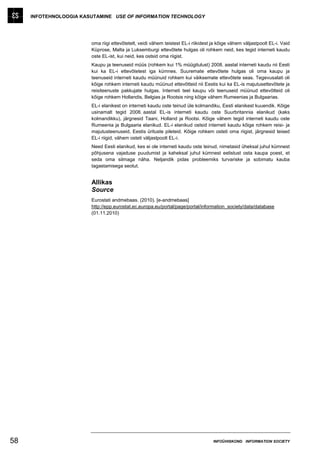 INFOTEHNOLOOGIA KASUTAMINE USE OF INFORMATION TECHNOLOGY




                        oma riigi ettevõtetelt, veidi vähem teistest EL-i riikidest ja kõige vähem väljastpoolt EL-i. Vaid
                        Küprose, Malta ja Luksemburgi ettevõtete hulgas oli rohkem neid, kes tegid interneti kaudu
                        oste EL-ist, kui neid, kes ostsid oma riigist.
                        Kaupu ja teenuseid müüs (rohkem kui 1% müügitulust) 2008. aastal interneti kaudu nii Eesti
                        kui ka EL-i ettevõtetest iga kümnes. Suuremate ettevõtete hulgas oli oma kaupu ja
                        teenuseid interneti kaudu müünuid rohkem kui väiksemate ettevõtete seas. Tegevusalati oli
                        kõige rohkem interneti kaudu müünud ettevõtteid nii Eestis kui ka EL-is majutusettevõtete ja
                        reisiteenuste pakkujate hulgas. Interneti teel kaupu või teenuseid müünud ettevõtteid oli
                        kõige rohkem Hollandis, Belgias ja Rootsis ning kõige vähem Rumeenias ja Bulgaarias.
                        EL-i elanikest on interneti kaudu oste teinud üle kolmandiku, Eesti elanikest kuuendik. Kõige
                        usinamalt tegid 2008. aastal EL-is interneti kaudu oste Suurbritannia elanikud (kaks
                        kolmandikku), järgnesid Taani, Holland ja Rootsi. Kõige vähem tegid interneti kaudu oste
                        Rumeenia ja Bulgaaria elanikud. EL-i elanikud ostsid interneti kaudu kõige rohkem reisi- ja
                        majutusteenuseid, Eestis ürituste pileteid. Kõige rohkem osteti oma riigist, järgnesid teised
                        EL-i riigid, vähem osteti väljastpoolt EL-i.
                        Need Eesti elanikud, kes ei ole interneti kaudu oste teinud, nimetasid üheksal juhul kümnest
                        põhjusena vajaduse puudumist ja kaheksal juhul kümnest eelistust osta kaupa poest, et
                        seda oma silmaga näha. Neljandik pidas probleemiks turvariske ja sobimatu kauba
                        tagastamisega seotut.


                        Allikas
                        Source
                        Eurostati andmebaas. (2010). [e-andmebaas]
                        http://epp.eurostat.ec.europa.eu/portal/page/portal/information_society/data/database
                        (01.11.2010)




58                                                                                  INFOÜHISKOND INFORMATION SOCIETY
 